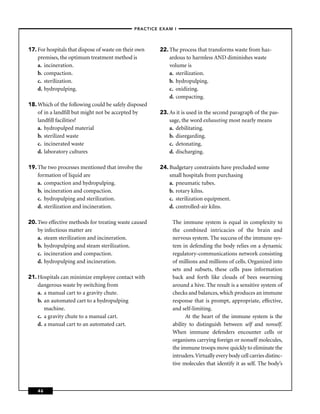 –PRACTICE EXAM I –




17. For hospitals that dispose of waste on their own    22. The process that transforms waste from haz-
    premises, the optimum treatment method is               ardous to harmless AND diminishes waste
    a. incineration.                                        volume is
    b. compaction.                                          a. sterilization.
    c. sterilization.                                       b. hydropulping.
    d. hydropulping.                                        c. oxidizing.
                                                            d. compacting.
18. Which of the following could be safely disposed
    of in a landﬁll but might not be accepted by        23. As it is used in the second paragraph of the pas-
    landﬁll facilities?                                     sage, the word exhausting most nearly means
    a. hydropulped material                                 a. debilitating.
    b. sterilized waste                                     b. disregarding.
    c. incinerated waste                                    c. detonating.
    d. laboratory cultures                                  d. discharging.

19. The two processes mentioned that involve the        24. Budgetary constraints have precluded some
    formation of liquid are                                 small hospitals from purchasing
    a. compaction and hydropulping.                         a. pneumatic tubes.
    b. incineration and compaction.                         b. rotary kilns.
    c. hydropulping and sterilization.                      c. sterilization equipment.
    d. sterilization and incineration.                      d. controlled-air kilns.

20. Two effective methods for treating waste caused          The immune system is equal in complexity to
    by infectious matter are                                 the combined intricacies of the brain and
    a. steam sterilization and incineration.                 nervous system. The success of the immune sys-
    b. hydropulping and steam sterilization.                 tem in defending the body relies on a dynamic
    c. incineration and compaction.                          regulatory-communications network consisting
    d. hydropulping and incineration.                        of millions and millions of cells. Organized into
                                                             sets and subsets, these cells pass information
21. Hospitals can minimize employee contact with             back and forth like clouds of bees swarming
    dangerous waste by switching from                        around a hive. The result is a sensitive system of
    a. a manual cart to a gravity chute.                     checks and balances, which produces an immune
    b. an automated cart to a hydropulping                   response that is prompt, appropriate, effective,
       machine.                                              and self-limiting.
    c. a gravity chute to a manual cart.                           At the heart of the immune system is the
    d. a manual cart to an automated cart.                   ability to distinguish between self and nonself.
                                                             When immune defenders encounter cells or
                                                             organisms carrying foreign or nonself molecules,
                                                             the immune troops move quickly to eliminate the
                                                             intruders. Virtually every body cell carries distinc-
                                                             tive molecules that identify it as self. The body’s



    46
 