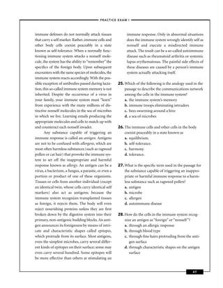 –PRACTICE EXAM I –



immune defenses do not normally attack tissues             immune response. Only in abnormal situations
that carry a self marker. Rather, immune cells and         does the immune system wrongly identify self as
other body cells coexist peaceably in a state              nonself and execute a misdirected immune
known as self-tolerance. When a normally func-             attack. The result can be a so-called autoimmune
tioning immune system attacks a nonself mole-              disease such as rheumatoid arthritis or systemic
cule, the system has the ability to “remember” the         lupus erythematosus. The painful side effects of
speciﬁcs of the foreign body. Upon subsequent              these diseases are caused by a person’s immune
encounters with the same species of molecules, the         system actually attacking itself.
immune system reacts accordingly. With the pos-
sible exception of antibodies passed during lacta-    25. Which of the following is the analogy used in the
tion, this so-called immune system memory is not          passage to describe the communications network
inherited. Despite the occurrence of a virus in           among the cells in the immune system?
your family, your immune system must “learn”              a. the immune system’s memory
from experience with the many millions of dis-            b. immune troops eliminating intruders
tinctive nonself molecules in the sea of microbes         c. bees swarming around a hive
in which we live. Learning entails producing the          d. a sea of microbes
appropriate molecules and cells to match up with
and counteract each nonself invader.                  26. The immune cells and other cells in the body
       Any substance capable of triggering an             coexist peaceably in a state known as
immune response is called an antigen. Antigens            a. equilibrium.
are not to be confused with allergens, which are          b. self-tolerance.
most often harmless substances (such as ragweed           c. harmony.
pollen or cat hair) that provoke the immune sys-          d. tolerance.
tem to set off the inappropriate and harmful
response known as allergy. An antigen can be a        27. What is the speciﬁc term used in the passage for
virus, a bacterium, a fungus, a parasite, or even a       the substance capable of triggering an inappro-
portion or product of one of these organisms.             priate or harmful immune response to a harm-
Tissues or cells from another individual (except          less substance such as ragweed pollen?
an identical twin, whose cells carry identical self       a. antigen
markers) also act as antigens; because the                b. microbe
immune system recognizes transplanted tissues             c. allergen
as foreign, it rejects them. The body will even           d. autoimmune disease
reject nourishing proteins unless they are ﬁrst
broken down by the digestive system into their        28. How do the cells in the immune system recog-
primary, non-antigenic building blocks. An anti-          nize an antigen as “foreign” or “nonself ”?
gen announces its foreignness by means of intri-          a. through an allergic response
cate and characteristic shapes called epitopes,           b. through blood type
which protrude from its surface. Most antigens,           c. through ﬁne hairs protruding from the anti-
even the simplest microbes, carry several differ-            gen surface
ent kinds of epitopes on their surface; some may          d. through characteristic shapes on the antigen
even carry several hundred. Some epitopes will               surface
be more effective than others at stimulating an


                                                                                                    47
 