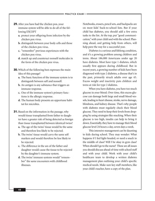 –PRACTICE EXAM I –




29. After you have had the chicken pox, your                  Notebooks, erasers, pencil sets, and backpacks are
    immune system will be able to do all of the fol-          on most kids’ back-to-school lists. But if your
    lowing EXCEPT                                             child has diabetes, you should add a few extra
    a. protect your offspring from infection by the           tasks to the list. At the top, put “good communi-
       chicken pox virus.                                     cation,” with your child and with the school. Plan-
    b. distinguish between your body cells and those          ning ahead, and getting help from others, will
       of the chicken pox virus.                              help pave the way for a successful year.
    c. “remember” previous experiences with the                       Diabetes is a serious and lifelong condition,
       chicken pox virus.                                     and it’s a growing problem among children and
    d. match up and counteract nonself molecules in           teens. About 186,000 Americans under age 20
       the form of the chicken pox virus.                     have diabetes. Most have type 1 diabetes, which
                                                              usually ﬁrst appears during childhood. But in
30. Which of the following best expresses the main            recent years, a growing number of kids have been
    idea of this passage?                                     diagnosed with type 2 diabetes, a disease that’s in
    a. The basic function of the immune system is to          the past, primarily struck adults over age 45.
       distinguish between self and nonself.                  Excess weight and inactivity puts children and
    b. An antigen is any substance that triggers an           teens at risk for type 2 diabetes.
       immune response.                                               When you have diabetes, you have too much
    c. One of the immune system’s primary func-               glucose in your blood. Over time, this excess glu-
       tions is the allergic response.                        cose can damage both large and small blood ves-
    d. The human body presents an opportune habi-             sels, leading to heart disease, stroke, nerve damage,
       tat for microbes.                                      blindness, and kidney disease. That’s why people
                                                              with diabetes must regularly check their blood
31. Based on the information in the passage, why              glucose. They need to keep their levels from drop-
    would tissue transplanted from father to daugh-           ping by using strategies like snacking. When their
    ter have a greater risk of being detected as foreign      glucose is too high, insulin can help to bring it
    than tissue transplanted between identical twins?         down. Essentially, they have to manage their blood
    a. The age of the twins’ tissue would be the same         glucose level 24 hours a day, seven days a week.
       and therefore less likely to be rejected.                      This intensive management can be daunting
    b. The twins’ tissue would carry the same self            to kids during school. They may wonder: What
       markers and would therefore be less likely to          happens if I feel light-headed, or need a snack in
       be rejected.                                           the middle of class? Will I be okay in gym class?
    c. The difference in the sex of the father and            When should I go to the nurse? These are all issues
       daughter would cause the tissue to be rejected         you should discuss ahead of time with school staff
       by the daughter’s immune system.                       and with your child. Work with your child’s
    d. The twins’ immune systems would “remem-                healthcare team to develop a written diabetes
       ber” the same encounters with childhood                management plan outlining your child’s speciﬁc
       illnesses.                                             medical needs. Make sure key staff members, like
                                                              your child’s teacher, have a copy of the plan.




    48
 