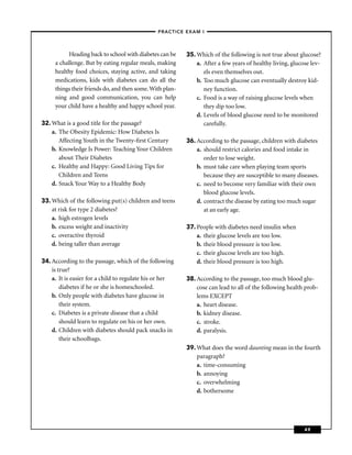 –PRACTICE EXAM I –



           Heading back to school with diabetes can be    35. Which of the following is not true about glucose?
     a challenge. But by eating regular meals, making         a. After a few years of healthy living, glucose lev-
     healthy food choices, staying active, and taking            els even themselves out.
     medications, kids with diabetes can do all the           b. Too much glucose can eventually destroy kid-
     things their friends do, and then some. With plan-          ney function.
     ning and good communication, you can help                c. Food is a way of raising glucose levels when
     your child have a healthy and happy school year.            they dip too low.
                                                              d. Levels of blood glucose need to be monitored
32. What is a good title for the passage?                        carefully.
    a. The Obesity Epidemic: How Diabetes Is
       Affecting Youth in the Twenty-ﬁrst Century         36. According to the passage, children with diabetes
    b. Knowledge Is Power: Teaching Your Children             a. should restrict calories and food intake in
       about Their Diabetes                                      order to lose weight.
    c. Healthy and Happy: Good Living Tips for                b. must take care when playing team sports
       Children and Teens                                        because they are susceptible to many diseases.
    d. Snack Your Way to a Healthy Body                       c. need to become very familiar with their own
                                                                 blood glucose levels.
33. Which of the following put(s) children and teens          d. contract the disease by eating too much sugar
    at risk for type 2 diabetes?                                 at an early age.
    a. high estrogen levels
    b. excess weight and inactivity                       37. People with diabetes need insulin when
    c. overactive thyroid                                     a. their glucose levels are too low.
    d. being taller than average                              b. their blood pressure is too low.
                                                              c. their glucose levels are too high.
34. According to the passage, which of the following          d. their blood pressure is too high.
    is true?
    a. It is easier for a child to regulate his or her    38. According to the passage, too much blood glu-
        diabetes if he or she is homeschooled.                cose can lead to all of the following health prob-
    b. Only people with diabetes have glucose in              lems EXCEPT
        their system.                                         a. heart disease.
    c. Diabetes is a private disease that a child             b. kidney disease.
        should learn to regulate on his or her own.           c. stroke.
    d. Children with diabetes should pack snacks in           d. paralysis.
        their schoolbags.
                                                          39. What does the word daunting mean in the fourth
                                                              paragraph?
                                                              a. time-consuming
                                                              b. annoying
                                                              c. overwhelming
                                                              d. bothersome




                                                                                                           49
 