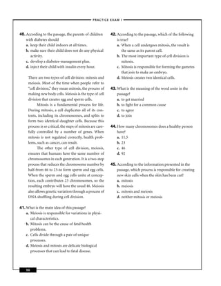 –PRACTICE EXAM I –




40. According to the passage, the parents of children         42. According to the passage, which of the following
    with diabetes should                                          is true?
    a. keep their child indoors at all times.                     a. When a cell undergoes mitosis, the result is
    b. make sure their child does not do any physical                 the same as its parent cell.
       activity.                                                  b. The most important type of cell division is
    c. develop a diabetes-management plan.                            mitosis.
    d. inject their child with insulin every hour.                c. Mitosis is responsible for forming the gametes
                                                                      that join to make an embryo.
     There are two types of cell division: mitosis and            d. Meiosis creates two identical cells.
     meiosis. Most of the time when people refer to
     “cell division,” they mean mitosis, the process of       43. What is the meaning of the word unite in the
     making new body cells. Meiosis is the type of cell           passage?
     division that creates egg and sperm cells.                   a. to get married
           Mitosis is a fundamental process for life.             b. to ﬁght for a common cause
     During mitosis, a cell duplicates all of its con-            c. to agree
     tents, including its chromosomes, and splits to              d. to join
     form two identical daughter cells. Because this
     process is so critical, the steps of mitosis are care-   44. How many chromosomes does a healthy person
     fully controlled by a number of genes. When                  have?
     mitosis is not regulated correctly, health prob-             a. 11.5
     lems, such as cancer, can result.                            b. 23
           The other type of cell division, meiosis,              c. 46
     ensures that humans have the same number of                  d. 92
     chromosomes in each generation. It is a two-step
     process that reduces the chromosome number by            45. According to the information presented in the
     half-from 46 to 23-to form sperm and egg cells.              passage, which process is responsible for creating
     When the sperm and egg cells unite at concep-                new skin cells when the skin has been cut?
     tion, each contributes 23 chromosomes, so the                a. mitosis
     resulting embryo will have the usual 46. Meiosis             b. meiosis
     also allows genetic variation through a process of           c. mitosis and meiosis
     DNA shufﬂing during cell division.                           d. neither mitosis or meiosis

41. What is the main idea of this passage?
    a. Meiosis is responsible for variations in physi-
       cal characteristics.
    b. Mitosis can be the cause of fatal health
       problems.
    c. Cells divide through a pair of unique
       processes.
    d. Meiosis and mitosis are delicate biological
       processes that can lead to fatal disease.



    50
 