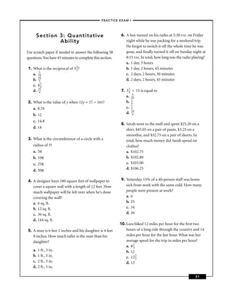 –PRACTICE EXAM I –




      Section 3: Quantitative                             6. A boy turned on his radio at 5:30 P.M. on Friday
              Ability                                        night while he was packing for a weekend trip.
                                                             He forgot to switch it off the whole time he was
Use scratch paper if needed to answer the following 50       gone, and ﬁnally turned it off on Sunday night at
questions.You have 45 minutes to complete this section.      8:15 P.M. In total, how long was the radio playing?
                                                             a. 1 day, 3 hours
1. What is the reciprocal of 3 4 ?
                               5                             b. 1 day, 2 hours, 45 minutes
   a. 159                                                    c. 2 days, 2 hours, 30 minutes
   b. 159                                                    d. 2 days, 2 hours, 45 minutes
   c. 4 1
        4
   d. 345                                                 7. 3 3 15 is equal to
                                                               4
                                                             a. 230
2. What is the value of y when 12y + 17 = 161?               b. 14
    a. 8.76                                                  c. 13

    b. 12                                                    d. 140

    c. 14.8
                                                          8. Sarah went to the mall and spent $25.20 on a
    d. 14
                                                             shirt, $45.05 on a pair of pants, $3.25 on a
                                                             smoothie, and $32.75 on a pair of shorts. In
3. What is the circumference of a circle with a              total, how much money did Sarah spend on
    radius of 5?                                             clothes?
    a. 5π                                                    a. $102.75
    b. 10π                                                   b. $102.80
    c. 25π                                                   c. $103.00
    d. 50π                                                   d. $106.25


4. A designer buys 180 square feet of wallpaper to        9. Yesterday, 15% of a 40-person staff was home
   cover a square wall with a length of 12 feet. How         sick from work with the same cold. How many
   much wallpaper will be left over when he’s done           people were present at work?
   covering the wall?                                        a. 6
   a. 6 sq. ft.                                              b. 25
   b. 12 sq. ft.                                             c. 34
   c. 36 sq. ft.                                             d. 36
   d. 144 sq. ft.
                                                          10. Lara biked 12 miles per hour for the ﬁrst two
5. A man is 6 feet 2 inches and his daughter is 4 feet        hours of a long ride through the country and 14
   9 inches. How much taller is the man than his              miles per hour for the last hour. What was her
   daughter?                                                  average speed for the trip in miles per hour?
                                                              a. 8 2
                                                                   3
    a.   1 ft., 3 in.                                         b. 12
    b.   1 ft., 5 in.                                         c. 12 23
    c.   2 ft., 3 in.                                         d. 13
    d.   2 ft., 5 in.

                                                                                                         51
 
