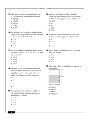 –PRACTICE EXAM I –




11. What is the estimated product when 157 and              16. A gram of fat contains 9 calories. An 1,800-
    817 are rounded to the nearest hundred and                  calorie diet allows no more than 20% of calories
    multiplied?                                                 from fat. How many grams of fat are allowed in
    a. 180,000                                                  that diet?
    b. 160,000                                                  a. 40 g
    c. 16,000                                                   b. 90 g
    d. 80,000                                                   c. 200 g
                                                                d. 360 g
12. The perimeter of a rectangle is 148 feet. Its two
    longest sides add up to 86 feet. What is the length     17. How much water must be added to 1 liter of a
    of each of its two shortest sides?                          5% saline solution to get a 2% saline solution?
    a. 31 ft.                                                   a. 1L
    b. 42 ft.                                                   b. 1.5 L
    c. 62ft.                                                    c. 2 L
    d. 74 ft.                                                   d. 2.5 L

13. The list of costs for supplies for a hospital ward is   18. A 15 cc dosage must be increased by 20%. What
    as follows: $19.98, $52.20, $12.64, and $7.79. What         is the new dosage?
    is the total cost?                                          a. 17 cc
    a. $91.30                                                   b. 18 cc
    b. $92.61                                                   c. 30 cc
    c. $93.60                                                   d. 35 cc
    d. $93.61
                                                            19. What is the volume of liquid that is remaining in
14. If jogging for one mile uses 150 calories and               this cylinder?
    brisk walking for one mile uses 100 calories, a
    jogger has to go how many times as far as a
    walker to use the same number of calories?
                                                                                 10 cm
    a. 12
         2
    b.   3
         3
    c.   2                                                              8 cm
    d. 2                                                        a.   64π cm3
                                                                b.   80π cm3
15. A dosage of a certain medication is 12 cc per               c.   96π cm3
    100 pounds. What is the dosage for a patient                d.   160π cm3
    who weighs 175 pounds?
    a. 15 cc
    b. 18 cc
    c. 21 cc
    d. 24 cc



    52
 