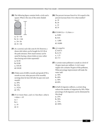 –PRACTICE EXAM I –




20. The following ﬁgure contains both a circle and a         24. The percent increase from 8 to 10 is equal to the
    square. What is the area of the entire shaded                percent increase from 16 to what number?
    ﬁgure?                                                       a. 18
                                                                 b. 20
                                                                 c. 22
                    8                                            d. 24

                                                             25. If (0.0013)x = 13, then x =
                                                                 a. 0.001
    a.   16 + 4π
                                                                 b. 0.01
    b.   16 + 16π
                                                                 c. 1,000
    c.   24+ 2π
    d.   24 + 4π                                                 d. 10,000


21. At a carnival, each ride costs $1.50. However, a         26. 470 is equal to
    dozen ride tickets can be bought for $15.50 at               a. 0.0175
    the park entrance. How much money can be                     b. 0.175
    saved by buying a dozen tickets at once rather               c. 1.75
    than buying each ticket separately?                          d. 17.5
    a. $2.50
    b. $3.00                                                 27. A certain water pollutant is unsafe at a level of
    c. $10.30                                                    20 ppm (parts per million). A city’s water
    d. $18.00                                                    supply now contains 50 ppm of this pollutant.
                                                                 What percentage improvement will make the
22. If Jules earns $3,000 a month and spends $750 a              water safe?
    month on rent, what percent of his monthly                   a. 30%
    earnings does he have left after he pays rent each           b. 40%
    month?                                                       c. 50%
    a. 20%                                                       d. 60%
    b. 25%
    c. 33 1 %                                                28. In half of migraine sufferers, a certain drug
          3
    d. 75%                                                       reduces the number of migraines by 50%. What
                                                                 percentage of all migraines can be eliminated by
23. If t is 4 more than s, and s is 2 less than r, what is       this drug?
    t when r = 8?                                                a. 25%
    a. 2                                                         b. 50%
    b. 6                                                         c. 75%
    c. 10                                                        d. 100%
    d. 14




                                                                                                              53
 