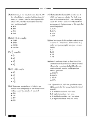 –PRACTICE EXAM I –




29. Nationwide, in one year, there were about 21,500     34. The basal metabolic rate (BMR) is the rate at
    ﬁre-related injuries associated with furniture. Of       which our body uses calories. The BMR for a
    these, 11,350 were caused by smoking materials.          man in his twenties is about 1,700 calories per
    About what percent of the ﬁre-related injuries           day. If 204 of those calories should come from
    were smoking-related?                                    protein, about what percentage of this man’s diet
    a. 47%                                                   should be protein?
    b. 49%                                                   a. 1.2%
    c. 51%                                                   b. 8.3%
    d. 53%                                                   c. 12%
                                                             d. 16%
30. 0.63 0.42 is equal to
    a. 26.46                                             35. One lap on a particular outdoor track measures
    b. 2.646                                                 a quarter of a mile around. To run a total of 3 1
                                                                                                             2
    c. 0.2646                                                miles, how many complete laps must a person
    d. 0.02646                                               ﬁnish?
                                                             a. 7
      21
31.    4
       2    is equal to                                      b. 10
       3
      a.    8                                                c. 13
           27
                                                             d. 14
      b.   112

      c.   338                                           36. Down’s syndrome occurs in about 1 in 1,500
      d.   31                                                children when the mothers are in their twenties.
             2
                                                             About what percentage of all children born to
32. 3 196 – 1 7 is equal to                                  mothers in their twenties are likely to have
              8
                                                             Down’s syndrome?
      a. 1 11
           16                                                a. 0.0067%
      b. 2 1
           8                                                 b. 0.067%
      c. 2 1                                                 c. 0.67%
           4
                                                             d. 6.7%
      d. 2 156
                                                         37. If a population of yeast cells grows from ten to
33. If the average woman burns 8.2 calories per              320 in a period of five hours, what is the rate of
    minute while riding a bicycle, how many calories         growth?
    will she burn if she rides for 35 minutes?               a. It doubles its numbers every hour.
    a. 286                                                   b. It triples its numbers every hour.
    b. 287                                                   c. It doubles its numbers every two hours.
    c. 387                                                   d. It triples its numbers every two hours.
    d. 980




      54
 