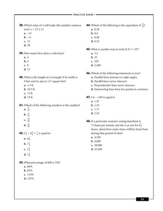 –PRACTICE EXAM I –



                                                                                                            13
38. Which value of x will make this number sentence       44. Which of the following is the equivalent of   25 ?
    true? x + 25 ≤ 13                                         a. 0.38
    a. –13                                                    b. 0.4
    b. –11                                                    c. 0.48
    c. 12                                                     d. 0.52
    d. 38
                                                          45. What is another way to write 0.32    103?
39. How many faces does a cube have?                          a. 3.2
    a. 4                                                      b. 32
    b. 6                                                      c. 320
    c. 8                                                      d. 3,200
    d. 12
                                                          46. Which of the following statements is true?
40. What is the length of a rectangle if its width is         a. Parallel lines intersect at right angles.
    9 feet and its area is 117 square feet?                   b. Parallel lines never intersect.
    a. 1.3 ft.                                                c. Perpendicular lines never intersect.
    b. 10.5 ft.                                               d. Intersecting lines have two points in common.
    c. 12 ft.
    d. 13 ft.                                             47. 3.6 – 1.89 is equal to
                                                              a. 1.47
41. Which of the following numbers is the smallest?           b. 1.53
    a. 185                                                    c. 1.71
    b.   6                                                    d. 2.42
         10
         33
    c.   60                                               48. If a particular woman’s resting heartbeat is
         11
    d.   20                                                   72 beats per minute and she is at rest for 6 1
                                                                                                           2
                                                              hours, about how many times will her heart beat
42. 2 1 + 4 5 +
      4     8
                  1
                  2   is equal to                             during that period of time?
    a. 6 7                                                    a. 4,320
         8
                                                              b. 4,680
    b. 7 1
         4                                                    c. 28,080
    c. 7 3
         8                                                    d. 43,200
    d. 7 3
         4


43. What percentage of 600 is 750?
    a. 80%
    b. 85%
    c. 110%
    d. 125%




                                                                                                            55
 