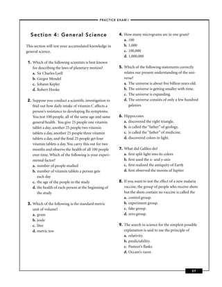 –PRACTICE EXAM I –




  Section 4: General Science                           4. How many micrograms are in one gram?
                                                          a. 100
This section will test your accumulated knowledge in      b. 1,000
general science.                                          c. 100,000
                                                          d. 1,000,000
1. Which of the following scientists is best known
   for describing the laws of planetary motion?        5. Which of the following statements correctly
   a. Sir Charles Lyell                                   relates our present understanding of the uni-
   b. Gregor Mendel                                       verse?
   c. Johann Kepler                                       a. The universe is about ﬁve billion years old.
   d. Robert Hooke                                        b. The universe is getting smaller with time.
                                                          c. The universe is expanding.
2. Suppose you conduct a scientiﬁc investigation to       d. The universe consists of only a few hundred
   ﬁnd out how daily intake of vitamin C affects a           galaxies.
   person's resistance to developing ﬂu symptoms.
   You test 100 people, all of the same age and same   6. Hippocrates
   general health. You give 25 people one vitamin         a. discovered the right triangle.
   tablet a day, another 25 people two vitamin            b. is called the “father” of geology.
   tablets a day, another 25 people three vitamin         c. is called the “father” of medicine.
   tablets a day, and the ﬁnal 25 people get four         d. discovered colors in light.
   vitamin tablets a day. You carry this out for two
   months and observe the health of all 100 people     7. What did Galileo do?
   over time. Which of the following is your experi-      a. ﬁrst split light into its colors
   mental factor?                                         b. ﬁrst used the x- and y-axis
   a. number of people studied                            c. ﬁrst realized the antiquity of Earth
   b. number of vitamin tablets a person gets             d. ﬁrst observed the moons of Jupiter
      each day
   c. the age of the people in the study               8. If you want to test the effect of a new malaria
   d. the health of each person at the beginning of       vaccine, the group of people who receive shots
      the study                                           but the shots contain no vaccine is called the
                                                          a. control group.
3. Which of the following is the standard metric          b. experiment group.
   unit of volume?                                        c. fake group.
   a. gram                                                d. zero group.
   b. joule
   c. liter                                            9. The search in science for the simplest possible
   d. metric ton                                          explanation is said to use the principle of
                                                          a. relativity.
                                                          b. predictability.
                                                          c. Pasteur’s ﬂasks.
                                                          d. Occam’s razor.



                                                                                                     57
 