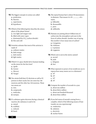 –PRACTICE EXAM I –




10. The biggest concepts in science are called             16. The typical human hair is about 50 micrometers
    a. predictions.                                            in diameter. That means it is 50        of a
    b. theories.                                               meter.
    c. experiments.                                            a. billionths
    d. hypotheses.                                             b. thousandths
                                                               c. parts
11. Which of the following best describes the atmos-           d. millionths
    phere of the planet Venus?
    a. very light and oxygen-rich                          17. Humans are putting about 6 billion tons of
    b. ﬁlled with water vapor                                  carbon into the atmosphere each year in the
    c. dominated by CO2 (carbon dioxide)                       form of carbon dioxide. Another way of saying
    d. thin and cold                                           this number is how many tons of carbon?
                                                               a. 6 megatons
12. Scientists estimate that most of the universe is           b. 6 kilotons
    made of                                                    c. 6 petatons
    a. ordinary matter.                                        d. 6 gigatons
    b. dark energy.
    c. dark matter.                                        18. Which unit is not in the metric system?
    d. light matter.                                           a. second
                                                               b. joule
13. Which U.S. space shuttle led to humans landing             c. kilogram
    on the moon for the ﬁrst time?                             d. foot
    a. Apollo
    b. Gemini                                              19. What exponent or power of ten would you use to
    c. Mercury                                                 express how many meters are in a kilometer?
    d. Voyager                                                 a. 105
                                                               b. 103
14. Two atoms both have 92 electrons as well as 92             c. 104
    protons in their nuclei, but one atom has 146              d. 102
    neutrons and the other has 144 neutrons. These
    two atoms are                                          20. Compute the number of seconds in a year.
    a. ions.                                                   a. about one million
    b. compounds.                                              b. about thirty million
    c. molecules.                                              c. about one hundred thousand
    d. isotopes.                                               d. about three million

15. If a substance gains electrons during a chemical       21. If you feel waves of warmth coming from a
    reaction, the substance is said to be                      campﬁre, which of the following means of heat
    a. oxized.                                                 transfer are you experiencing?
    b. acidiﬁed.                                               a. conduction
    c. reduced.                                                b. radiation
    d. fused.                                                  c. electricity
                                                               d. nuclear fusion

    58
 