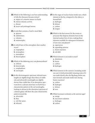 –PRACTICE EXAM I –




22. Which of the following is our best understanding     27. In the stages of nuclear fusion inside stars, which
    of why the dinosaurs became extinct?                     element in the list, compared to the others, is
    a. impact of a massive meteor on Earth                   formed last?
    b. intense volcanic activity                             a. hydrogen
    c. disease                                               b. helium
    d. severe and prolonged storms                           c. carbon
                                                             d. oxygen
23. A rock that contains a fossil is most likely
    a. igneous.                                          28. Which is the best answer for the events or
    b. sedimentary.                                          processes that disperse elements born in the
    c. volcanic.                                             internal nuclear ﬁres of stars, making those
    d. metamorphic.                                          elements available for subsequent formations
                                                             of new stars and planets?
24. In which layer of the atmosphere does weather            a. supernovas
    occur?                                                   b. expanding universe
    a. troposphere                                           c. fusion reactions
    b. stratosphere                                          d. red shift
    c. mesosphere
    d. thermosphere                                      29. Which element is not made in stars?
                                                             a. aluminum
25. Which of the following carry out photosynthesis?         b. boron
    a. nektons                                               c. carbon
    b. heterotrophs                                          d. hydrogen
    c. zooplanktons
    d. autotrophs                                        30. Which element in the universe (including inside
                                                             our sun) is both primordial (meaning some of it
26. In the electromagnetic spectrum, infrared wave-          was made shortly after the Big Bang, before any
    lengths are slightly longer than those of visible        stars formed) and made inside stars during
    red, and ultraviolet wavelengths are slightly            fusion reactions?
    shorter than visible blue. If an absorption spec-        a. carbon
    trum from a calcium atom here on Earth has a             b. hydrogen
    characteristic pattern in the red wavelengths,           c. helium
    looking at calcium in the absorption spectrum of         d. iron
    a distant galaxy will show the same characteristic
    pattern toward the                                   31. Which increases in density as the universe ages?
    a. ultraviolet.                                          a. energy
    b. blue.                                                 b. microwave radiation
    c. red (the same).                                       c. hydrogen
    d. infrared.                                             d. carbon




                                                                                                         59
 