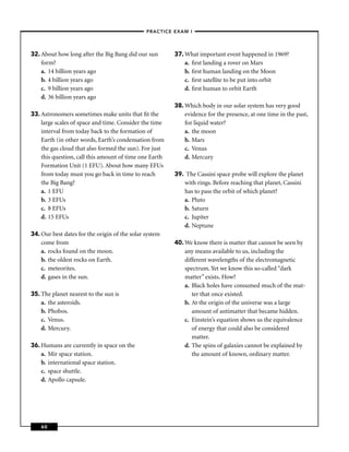 –PRACTICE EXAM I –




32. About how long after the Big Bang did our sun       37. What important event happened in 1969?
    form?                                                   a. ﬁrst landing a rover on Mars
    a. 14 billion years ago                                 b. ﬁrst human landing on the Moon
    b. 4 billion years ago                                  c. ﬁrst satellite to be put into orbit
    c. 9 billion years ago                                  d. ﬁrst human to orbit Earth
    d. 36 billion years ago
                                                        38. Which body in our solar system has very good
33. Astronomers sometimes make units that ﬁt the            evidence for the presence, at one time in the past,
    large scales of space and time. Consider the time       for liquid water?
    interval from today back to the formation of            a. the moon
    Earth (in other words, Earth’s condensation from        b. Mars
    the gas cloud that also formed the sun). For just       c. Venus
    this question, call this amount of time one Earth       d. Mercury
    Formation Unit (1 EFU). About how many EFUs
    from today must you go back in time to reach        39. The Cassini space probe will explore the planet
    the Big Bang?                                          with rings. Before reaching that planet, Cassini
    a. 1 EFU                                               has to pass the orbit of which planet?
    b. 3 EFUs                                              a. Pluto
    c. 8 EFUs                                              b. Saturn
    d. 15 EFUs                                             c. Jupiter
                                                           d. Neptune
34. Our best dates for the origin of the solar system
    come from                                           40. We know there is matter that cannot be seen by
    a. rocks found on the moon.                             any means available to us, including the
    b. the oldest rocks on Earth.                           different wavelengths of the electromagnetic
    c. meteorites.                                          spectrum. Yet we know this so-called “dark
    d. gases in the sun.                                    matter” exists. How?
                                                            a. Black holes have consumed much of the mat-
35. The planet nearest to the sun is                           ter that once existed.
    a. the asteroids.                                       b. At the origin of the universe was a large
    b. Phobos.                                                 amount of antimatter that became hidden.
    c. Venus.                                               c. Einstein’s equation shows us the equivalence
    d. Mercury.                                                of energy that could also be considered
                                                               matter.
36. Humans are currently in space on the                    d. The spins of galaxies cannot be explained by
    a. Mir space station.                                      the amount of known, ordinary matter.
    b. international space station.
    c. space shuttle.
    d. Apollo capsule.




    60
 