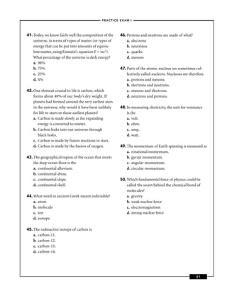 –PRACTICE EXAM I –




41. Today, we know fairly well the composition of the    46. Protons and neutrons are made of what?
    universe, in terms of types of matter (or types of       a. electrons
    energy that can be put into amounts of equiva-           b. neutrinos
    lent matter, using Einstein’s equation E = mc2).         c. quarks
    What percentage of the universe is dark energy?          d. mesons
    a. 98%
    b. 73%                                               47. Parts of the atomic nucleus are sometimes col-
    c. 23%                                                   lectively called nucleons. Nucleons are therefore
    d. 4%                                                    a. protons and mesons.
                                                             b. electrons and neutrons.
42. One element crucial to life is carbon, which             c. mesons and electrons.
    forms about 40% of our body’s dry weight. If             d. neutrons and protons.
    planets had formed around the very earliest stars
    in the universe, why would it have been unlikely     48. In measuring electricity, the unit for resistance
    for life to start on those earliest planets?             is the
    a. Carbon is made slowly as the expanding                a. volt.
       energy is converted to matter.                        b. ohm.
    b. Carbon leaks into our universe through                c. amp.
       black holes.                                          d. watt.
    c. Carbon is made by fusion reactions in stars.
    d. Carbon is made by the ﬁssion of oxygen.           49. The momentum of Earth spinning is measured as
                                                             a. rotational momentum.
43. The geographical region of the ocean that meets          b. gyrate momentum.
    the deep ocean ﬂoor is the                               c. angular momentum.
    a. continental alluvium.                                 d. circular momentum.
    b. continental abyss.
    c. continental slope.                                50. Which fundamental force of physics could be
    d. continental shelf.                                    called the secret behind the chemical bond of
                                                             molecules?
44. What word in ancient Greek meant indivisible?            a. gravity
    a. atom                                                  b. weak nuclear force
    b. molecule                                              c. electromagnetism
    c. ion                                                   d. strong nuclear force
    d. isotope

45. The radioactive isotope of carbon is
    a. carbon-11.
    b. carbon-12.
    c. carbon-13.
    d. carbon-14.




                                                                                                          61
 