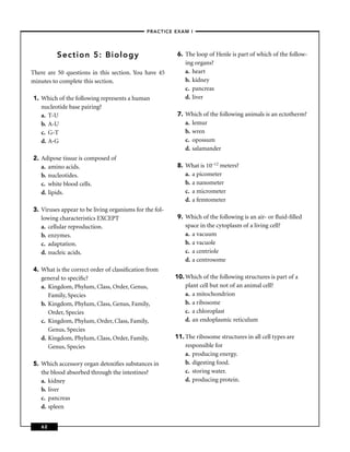 –PRACTICE EXAM I –




         Section 5: Biology                             6. The loop of Henle is part of which of the follow-
                                                           ing organs?
There are 50 questions in this section. You have 45        a. heart
minutes to complete this section.                          b. kidney
                                                           c. pancreas
1. Which of the following represents a human               d. liver
   nucleotide base pairing?
   a. T-U                                               7. Which of the following animals is an ectotherm?
   b. A-U                                                  a. lemur
   c. G-T                                                  b. wren
   d. A-G                                                  c. opossum
                                                           d. salamander
2. Adipose tissue is composed of
   a. amino acids.                                      8. What is 10–12 meters?
   b. nucleotides.                                         a. a picometer
   c. white blood cells.                                   b. a nanometer
   d. lipids.                                              c. a micrometer
                                                           d. a femtometer
3. Viruses appear to be living organisms for the fol-
   lowing characteristics EXCEPT                        9. Which of the following is an air- or ﬂuid-ﬁlled
   a. cellular reproduction.                               space in the cytoplasm of a living cell?
   b. enzymes.                                             a. a vacuum
   c. adaptation.                                          b. a vacuole
   d. nucleic acids.                                       c. a centriole
                                                           d. a centrosome
4. What is the correct order of classiﬁcation from
   general to speciﬁc?                                  10. Which of the following structures is part of a
   a. Kingdom, Phylum, Class, Order, Genus,                 plant cell but not of an animal cell?
      Family, Species                                       a. a mitochondrion
   b. Kingdom, Phylum, Class, Genus, Family,                b. a ribosome
      Order, Species                                        c. a chloroplast
   c. Kingdom, Phylum, Order, Class, Family,                d. an endoplasmic reticulum
      Genus, Species
   d. Kingdom, Phylum, Class, Order, Family,            11. The ribosome structures in all cell types are
      Genus, Species                                        responsible for
                                                            a. producing energy.
5. Which accessory organ detoxiﬁes substances in            b. digesting food.
   the blood absorbed through the intestines?               c. storing water.
   a. kidney                                                d. producing protein.
   b. liver
   c. pancreas
   d. spleen


    62
 