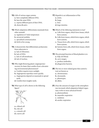 –PRACTICE EXAM I –




12. Cells of various organ systems                       17. Hepatitis is an inﬂammation of the
    a. have completely different DNA.                        a. joints.
    b. have the same DNA.                                    b. lungs.
    c. express different parts of their DNA.                 c. liver.
    d. choices b and c                                       d. large intestine.

13. Which adaptation differentiates mammals from         18. Which of the following statements is true?
    other animals?                                           a. Cells form organs, which form tissues, which
    a. regulation of body temperature                           form systems.
    b. terrestrial mobility                                  b. Cells form tissues, which form organs, which
    c. specialized communication                                form systems.
    d. birth to live young                                   c. Tissues form cells, which form organs, which
                                                                form systems.
14. A characteristic that differentiates prokaryotes         d. Systems form cells, which form tissues, which
    from eukaryotes is                                          form organs.
    a. lack of ribosomes.
    b. lack of DNA.                                      19. The principal function of blood platelets is to
    c. lack of cell membrane.                                a. help clot blood.
    d. lack of nucleus.                                      b. carry oxygen.
                                                             c. produce antibodies.
15. Why might ﬂowering plants (angiosperms)                  d. phagocytize bacteria.
    recovery be faster than conifers from a devastat-
    ing environmental phenomenon?                        20. The two or more related genes that control a
    a. Conifers requires more sunlight.                      trait are known as
    b. Angiosperms reproduce more quickly.                   a. chromosomes.
    c. Angiosperms depend on mammals to spread               b. chromatids.
       seeds.                                                c. phenotypes.
    d. Conifers have tougher seeds.                          d. alleles.

16. What type of cell is shown in the following          21. Once the amount of oxygen in the atmosphere
    ﬁgure?                                                   was increased, which adaptation helped organ-
                                                             isms evolve to more advanced forms?
                                                             a. photosynthesis
                                                             b. anaerobic respiration
                                                             c. oxidation
                                                             d. aerobic respiration


    a.   a blood cell
    b.   a fat cell
    c.   a muscle cell
    d.   a nerve cell



                                                                                                         63
 