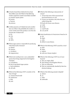 –PRACTICE EXAM I –




22. A fossil is found that is believed to be at least       27. Which of the following is characteristic of
    three billion years old. Which of the following             viruses?
    modern organisms would it most likely resemble?             I. Viruses lack most of the structural and
    a. primitive aquatic plants                                     functional features of a cell.
    b. protists                                                 II. Viruses can reproduce only when they are
    c. bacteria                                                     within living cells.
    d. protozoa                                                 III.Nearly all viruses cause diseases.
                                                                a. I only
23. A father presents an X-linked trait and a mother            b. II only
    does not. What is the probability the mother is a           c. I and II only
    carrier of this trait if they produce a son that also       d. I, II, and III
    presents the X-linked trait?
    a. 0%                                                   28. Initial classiﬁcation of a bacterium is based on its
    b. 25%                                                      a. size.
    c. 50%                                                      b. shape.
    d. 100%                                                     c. color.
                                                                d. ability to cause disease.
24. Which organ system is responsible for producing
    white blood cells in humans?                            29. Which of the following is NOT caused by a virus?
    a. skeletal                                                 a. polio
    b. immune                                                   b. rabies
    c. circulatory                                              c. malaria
    d. integumentary                                            d. cold sores (herpes simplex)

25. Which trait would prevent a new, unidentiﬁed            30. Which of the following is NOT true of most
    species from being categorized in the kingdom               bacteria?
    Animalia?                                                   a. They are single-celled.
    a. no backbone                                              b. They belong to the Kingdom Monera.
    b. lack of specialized organ systems                        c. They are eukaryotes.
    c. hard exoskeleton                                         d. They are systematically classiﬁed by their bio-
    d. cell walls                                                  chemical makeup.

26. Which of the following is NOT a member of the           31. Which of the following animals is bipedal?
    class of fungi?                                             a. salmon
    a. common bread mold                                        b. cat
    b. mushrooms                                                c. robin
    c. kelp                                                     d. rattlesnake
    d. yeast




    64
 