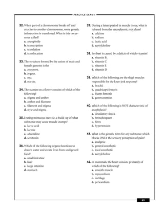 –PRACTICE EXAM I –




32. When part of a chromosome breaks off and           37. During a latent period in muscle tissue, what is
    attaches to another chromosome, some genetic           released from the sarcoplasmic reticulum?
    information is transferred. What is this occur-        a. calcium
    rence called?                                          b. sodium
    a. aneuploidy                                          c. lactic acid
    b. transcription                                       d. acetylcholine
    c. translation
    d. translocation                                   38. Beriberi is caused by a deﬁcit of which vitamin?
                                                           a. vitamin B1
33. The structure formed by the union of male and          b. vitamin C
    female gametes is the                                  c. vitamin E
    a. zoospore.                                           d. vitamin D
    b. zygote.
    c. ova.                                            39. Which of the following are the thigh muscles
    d. oocyte.                                             responsible for the knee-jerk response?
                                                           a. brachii
34. The stamen on a ﬂower consists of which of the         b. quadriceps femoris
    following?                                             c. biceps femoris
    a. stigma and anther                                   d. gastrocnemius
    b. anther and ﬁlament
    c. ﬁlament and stigma                              40. Which of the following is NOT characteristic of
    d. style and stigma                                    anaphylaxis?
                                                           a. circulatory shock
35. During strenuous exercise, a build-up of what          b. bronchospasm
    substance may cause muscle cramps?                     c. hives
    a. lactic acid                                         d. hypertension
    b. lactose
    c. adrenaline                                      41. What is the generic term for any substance which
    d. serotonin                                           blocks ONLY the sensory perception of pain?
                                                           a. analgesic
36. Which of the following organs functions to             b. general anesthetic
    absorb water and create feces from undigested          c. local anesthetic
    food?                                                  d. acetylcholine
    a. small intestine
    b. liver                                           42. In mammals, the heart consists primarily of
    c. large intestine                                     which of the following?
    d. stomach                                             a. smooth muscle
                                                           b. myocardium
                                                           c. cartilage
                                                           d. pericardium




                                                                                                      65
 