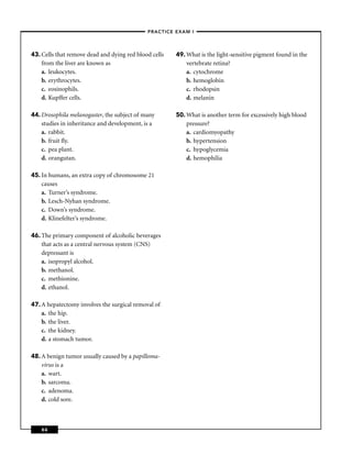 –PRACTICE EXAM I –




43. Cells that remove dead and dying red blood cells   49. What is the light-sensitive pigment found in the
    from the liver are known as                            vertebrate retina?
    a. leukocytes.                                         a. cytochrome
    b. erythrocytes.                                       b. hemoglobin
    c. eosinophils.                                        c. rhodopsin
    d. Kupffer cells.                                      d. melanin

44. Drosophila melanogaster, the subject of many       50. What is another term for excessively high blood
    studies in inheritance and development, is a           pressure?
    a. rabbit.                                             a. cardiomyopathy
    b. fruit ﬂy.                                           b. hypertension
    c. pea plant.                                          c. hypoglycemia
    d. orangutan.                                          d. hemophilia

45. In humans, an extra copy of chromosome 21
    causes
    a. Turner’s syndrome.
    b. Lesch-Nyhan syndrome.
    c. Down’s syndrome.
    d. Klinefelter’s syndrome.

46. The primary component of alcoholic beverages
    that acts as a central nervous system (CNS)
    depressant is
    a. isopropyl alcohol.
    b. methanol.
    c. methionine.
    d. ethanol.

47. A hepatectomy involves the surgical removal of
    a. the hip.
    b. the liver.
    c. the kidney.
    d. a stomach tumor.

48. A benign tumor usually caused by a papilloma-
    virus is a
    a. wart.
    b. sarcoma.
    c. adenoma.
    d. cold sore.



    66
 
