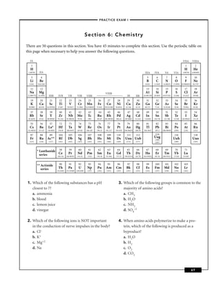 –PRACTICE EXAM I –




                                                                     Section 6: Chemistry

There are 50 questions in this section. You have 45 minutes to complete this section. Use the periodic table on
this page when necessary to help you answer the following questions.

   IA                                                                                                                                                                             VIIA       VIIIA
    1                                                                                                                                                                               1             2
   H                                                                                                                                                                               H          He
  1.00794      IIA                                                                                                                     IIIA       IVA         VA        VIA       1.00794    4.002602

    3           4                                                                                                                        5          6          7          8         9          10
   Li          Be                                                                                                                        B          C          N         O          F         Ne
   6.941     9.012182                                                                                                                  10.811     12.0107   14.00674    15.9994 18.9984032 20.1797

    11         12                                                                                                                       13          14         15        16         17         18
   Na         Mg                                                                          VIIIB                                         A1         Si          P          S        Cl         Ar
 22.989770   24.3050      IIIB       IVB         VB        VIB        VIIB                                         IB        IIB      26.981538   28.0855   30.973761   32.066    35.4527     39.948

    19         20         21          22         23         24         25         26        27         28         29         30          31        32          33        34         35         36
    K          Ca         Sc          Ti          V         Cr        Mn          Fe        Co         Ni         Cu        Zn          Ga         Ge         As         Se        Br         Kr
  39.0983     40.078    44.955910    47.867     50.9415    51.9961   54.938049   55.845   58.933200   58.6934    63.546      65.39     69.723      72.61    74.92160    78.96     79.904      83.80

    37         38         39          40         41         42         43         44        45         46          47        48         49         50          51        52         53         54
   Rb          Sr          Y         Zr          Nb        Mo          Tc        Ru         Rh         Pd         Ag        Cd          In         Sn         Sb         Te         I         Xe
  85.4678      87.62    88.90585     91.224    92.90638    95.94       (98)      101.07   102.90550   106.42    107.8682    112.411    114.818    118.710    121.760    127.60   126.90447    131.29

    55         56         57          72         73         74          75        76        77         78         79         80          81        82         83         84        85          86
   Cs          Ba        La*         Hf          Ta         W          Re        Os         Ir         Pt         Au        Hg          Tl         Pb         Bi         Po        At         Rn
 132.90545    137.327   138.9055     178.49    180.9479    183.84     186.207    190.23    192.217    195.078   196.96655   200.59    204.3833     207.2    208.98038   (209)      (210)      (222)

   87          88         89         104         105       106         107       108        109        110        111        112                   114                   116                  118
   Fr          Ra       Ac**          Rf        Db          Sg         Bh        Hs         Mt         Ds       Uuu Uub                           Uug                   Uuh                  Uuo
                                                                                                                                                   (289)
   (223)      (226)       (227)      (261)       (262)     (263)       (262)     (265)      (266)      (269)      (272)      (277)                 (287)                (289)                 (293)



             * Lanthanide 58                     59         60          61        62        63         64         65         66         67         68         69         70         71
               series      Ce                    Pr        Nd         Pm         Sm         Eu        Gd          Tb        Dy         Ho          Er        Tm         Yb         Lu
                          140.116              140.90765   144.24      (145)     150.36    151.964    157.25    158.92534   162.50    164.93032   167.26    168.93421   173.04    174.967



             ** Actinide              90          91        92         93         94        95         96          97        98         99         100        101        102       103
                series               Th          Pa         U          Np        Pu        Am         Cm          Bk         Cf         Es        Fm         Md         No         Lr
                                    232.0381   231.03588 238.0289      (237)     (244)      (243)      (247)      (247)      (251)      (252)      (257)      (258)     (259)      (262)




1. Which of the following substances has a pH                                                            3. Which of the following groups is common to the
   closest to 7?                                                                                            majority of amino acids?
   a. ammonia                                                                                               a. CH3
   b. blood                                                                                                 b. H2O
   c. lemon juice                                                                                           c. NH2
   d. vinegar                                                                                               d. SO4–2

2. Which of the following ions is NOT important                                                          4. When amino acids polymerize to make a pro-
   in the conduction of nerve impulses in the body?                                                         tein, which of the following is produced as a
   a. Cl–                                                                                                   byproduct?
   b. K+                                                                                                    a. H2O
   c. Mg+2                                                                                                  b. H2
   d. Na                                                                                                    c. O2
                                                                                                            d. CO2



                                                                                                                                                                                             67
 