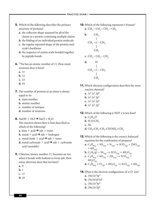 –PRACTICE EXAM I –




5. Which of the following describes the primary        10. Which of the following represents t-butane?
   structure of proteins?                                  a. CH3 – CH2 – CH2 – CH3
   a. the collective shape assumed by all of the
                                                           b.       CH3
      chains in a protein containing multiple chains
                                                                      |
   b. the folding of an individual protein molecule
                                                                CH3 – C – CH3
   c. the regular repeated shape of the protein mol-
                                                                      |
      ecule’s backbone
                                                                    CH3
   d. the sequence of amino acids bonded together
      by peptide bonds                                     c. CH3 – CH2 – CH3

     23Na
                                                           d.         H
6.        has an atomic number of 11. How many
                                                                      |
     neutrons does it have?
                                                                CH3 – C – CH3
     a. 11
                                                                      |
     b. 12
                                                                    CH3
     c. 23
     d. 34
                                                       11. Which electron conﬁguration describes the most
                                                           reactive element?
7. The number of protons in an atom is always
                                                           a. 1s2 2s2 2p6
   equal to its
                                                           b. 1s2 2s2 2p5
   a. mass number.
                                                           c. 1s2 2s2 2p4
   b. atomic number.
                                                           d. 1s2 2s2 2p3
   c. number of isotopes
   d. number of neutrons
                                                       12. Which of the following is NOT a Lewis base?
                                                           a. C6H10O
8. NaOH HCl NaCl + H2O
                                                           b. H-O-CH3
   The reaction shown here is best described as
                                                           c. Na
   which of the following?
                                                           d. CH3-CH2-CH2-CH(NH2)-CH3
   a. base acid salt water
   b. metal acid salt hydrogen
                                                       13. Which of the following is the correct, balanced
   c. metal oxide acid salt water
                                                           equation for the combustion of propane?
   d. metal carbonate acid salt carbonate
                                                           a. C3H8(g) + 5O2(g) + N2(g) → 3CO2(g) + 2NO2(g)
      acid (unstable)
                                                              + 4H2(g)
                                                           b. C3H8(g) + 502(g) → 3CO2(g) + 4H2O(g)
9. Chlorine, atomic number 17, becomes an ion
                                                           c. C3H8(g) + 6O2(g) + 2H2(g) → 3CO2(g) +
   when it bonds with Sodium to form salt. How
                                                              6H2O(g)
   many electrons does that ion have?
                                                           d. C3H8(g) + O2(g) + 4H2O(g) → 3CO2(g) + 6H2(g)
   a. 0
   b. 1
                                                       14. What is the electron conﬁguration of a Cl– ion?
   c. 17
                                                           a. [Ne]3s23p5
   d. 18
                                                           b. [Ne]Ss2p63d1
                                                           c. [Ne]3s23p4
                                                           d. [Ne]3s23p6

     68
 