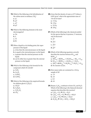–PRACTICE EXAM I –




15. Which of the following is the hybridization of         20. Given that the density of water at 25° Celsius is
    the carbon atom in methane, CH4?                           0.997 g/cm3, what is the approximate mass of
    a. sp                                                      110 ml of water?
    b. sp2                                                     a. 11.0 g
    c. sp3                                                     b. 110 g
    d. sp4                                                     c. 32.9 g
                                                               d. 329 g
16. Which of the following elements is the most
    electronegative?                                       21. Which of the following is the chemical symbol
    a. Na                                                      for the species that has 16 protons, 17 neutrons,
    b. S                                                       and 18 electrons?
    c. Cl                                                         33
                                                               a. 16S
    d. Br                                                         33
                                                               b. 17Cl
                                                               c.   35
17. When a liquid is at its boiling point, the vapor                17Cl

    pressure of the liquid                                     d. 16S2–
                                                                  33

    a. is less than the external pressure on the liquid.
    b. is equal to the external pressure on the liquid.    22. Which of the following equations correctly
    c. is greater than the external pressure on the            describes the reaction between SO3(g) and
       liquid.                                                 KOH(aq)?
    d. can be either less or greater than the external         a. 4SO3(g) + 4KOH(aq) → 2H2SO4(aq) + 4K(s) + O2(g)
       pressure on the liquid.                                 b. SO3(g) + 2KOH(aq) → K2SO4(aq) + H2O(1)
                                                               c. 2SO3 + 4KOH(aq) → 2K2SO3(aq) + 2H2O(1) + O2(g)
18. Which of the following is the formula for the              d. No reaction occurs.
    compound cobalt (II) nitride?
    a. CoN2                                                23. How many moles are contained in a 54.0 g
    b. Co3N2                                                   sample of Al?
    c. CoNO3                                                   a. 1.0
    d. CoNO2                                                   b. 2.0
                                                               c. 0.5
19. Which of the following is the empirical formula            d. 4.0
    for ethylene glycol, C2H6O2?
    a. CH3O                                                24. Butane, C4H10, combusts to form CO2 and H2O.
    b. C2H6O2                                                  Which of the following is the balanced chemical
    c. C4H12O4                                                 equation that describes this reaction?
    d. CH2                                                     a. C4H10 + O2 CO2 + H2O
                                                               b. C4H10 +7O2 + H2 4CO2 + 6H2O
                                                               c. C4H10 + 7O2 4CO2 + 5H2O
                                                               d. 2C4H10 13O2 + 8CO2 + 10H2O




                                                                                                           69
 