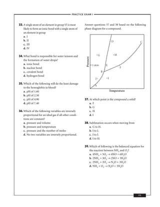–PRACTICE EXAM I –




33. A single atom of an element in group VI is most      Answer questions 37 and 38 based on the following
    likely to form an ionic bond with a single atom of   phase diagram for a compound.
    an element in group
    a. I
    b. II                                                                                    D             C
    c. III
    d. IV

34. What bond is responsible for water tension and                          G                    H




                                                           Pressure
    the formation of water drops?
    a. ionic bond                                                     1 atm         E
    b. nuclear bond                                                                                  F
    c. covalent bond                                                            B
    d. hydrogen bond
                                                                        J               I
35. Which of the following will do the least damage
                                                                        A
    to the hemoglobin in blood?
    a. pH of 1.60                                                                           Temperature
    b. pH of 2.50
    c. pH of 4.90                                        37. At which point is the compound a solid?
    d. pH of 7.40                                            a. F
                                                             b. G
36. Which of the following variables are inversely           c. H
    proportional for an ideal gas if all other condi-        d. I
    tions are constant?
    a. pressure and volume                               38. Sublimation occurs when moving from
    b. pressure and temperature                              a. G to H.
    c. pressure and the number of moles                      b. I to J.
    d. No two variables are inversely proportional.          c. J to I.
                                                             d. I to H.

                                                         39. Which of following is the balanced equation for
                                                             the reaction between NH3 and O2?
                                                             a. 4NH3 + 5O2 → 4NO + 6H2O
                                                             b. 2NH3 + 3O2 → 2NO + 3H2O
                                                             c. 2NH3 + 2O2 → N2O + 3H2O
                                                             d. NH3 + O2 → N2O + 3H2O




                                                                                                          71
 