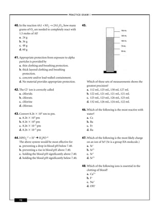 –PRACTICE EXAM I –




40. In the reaction 4A1 +3O2 → 2A12O3, how many        45.
    grams of O2 are needed to completely react with
    1.5 moles of Al?
    a. 24 g
    b. 36 g
    c. 48 g
    d. 60 g

41. Appropriate protection from exposure to alpha
    particles is provided by
    a. thin clothing and breathing protection.
    b. thick layered clothing and breathing
       protection.
    c. concrete and/or lead walled containment.
    d. No material provides appropriate protection.          Which of these sets of measurements shows the
                                                             greatest precision?
42. The Cl– ion is correctly called                          a. 112 mL, 125 mL, 130 ml, 127 mL
    a. chloride.                                             b. 122 mL, 121 mL, 121 mL, 121 mL
    b. chlorate.                                             c. 125 mL, 123 mL, 126 mL, 125 mL
    c. chlorine                                              d. 132 mL, 126 mL, 124 mL, 122 mL
    d. chlorase.
                                                       46. Which of the following is the most reactive with
43. Convert 8.26     102
                    nm to pm.                              water?
    a. 8.26 103 pm                                         a. Cs
    b. 8.26 105 pm                                         b. Ba
    c. 8.26 10–3 pm                                        c. Fr
    d. 8.26 10–5 pm                                        d. Ra

44. HPO4–2 + H+ H2PO–4                                 47. Which of the following is the most likely charge
    The above system would be most effective for           on an ion of Sr? (Sr is a group IIA molecule.)
    a. preventing a drop in blood pH below 7.40.           a. Sr–
    b. preventing a rise in blood pH above 7.40.           b. Sr2–
    c. holding the blood pH signiﬁcantly above 7.40.       c. Sr+
    d. holding the blood pH signiﬁcantly below 7.40.       d. Sr2+

                                                       48. Which of the following ions is essential in the
                                                           clotting of blood?
                                                           a. Ca2+
                                                           b. F–
                                                           c. Na+
                                                           d. OH–



    72
 