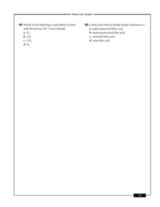 –PRACTICE EXAM I –




49. Which of the following is most likely to bond     50. A fatty acid with no double bonds is known as a
    with the ferrous (Fe2+) ion in blood?                 a. polyunsaturated fatty acid.
    a. O2                                                 b. monounsaturated fatty acid.
    b. CO                                                 c. saturated fatty acid.
    c. CO2                                                d. trans fatty acid.
    d. N2




                                                                                                   73
 