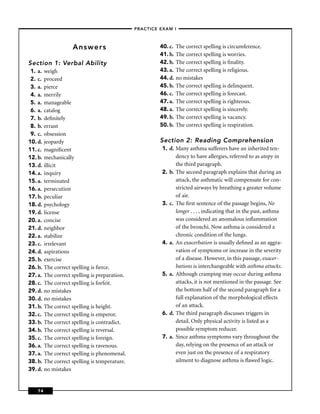 –PRACTICE EXAM I –



                   Answers                              40. c.   The correct spelling is circumference.
                                                        41. b.   The correct spelling is worries.
Section 1: Verbal Ability                               42. b.   The correct spelling is ﬁnality.
 1. a. weigh                                            43. a.   The correct spelling is religious.
 2. c. proceed                                          44. d.   no mistakes
 3. a. pierce                                           45. b.   The correct spelling is delinquent.
 4. a. merrily                                          46. c.   The correct spelling is forecast.
 5. a. manageable                                       47. a.   The correct spelling is righteous.
 6. a. catalog                                          48. a.   The correct spelling is sincerely.
 7. b. deﬁnitely                                        49. b.   The correct spelling is vacancy.
 8. b. errant                                           50. b.   The correct spelling is respiration.
 9. c. obsession
10. d. jeopardy                                         Section 2: Reading Comprehension
11. c. magniﬁcent                                        1. d. Many asthma sufferers have an inherited ten-
12. b. mechanically                                            dency to have allergies, referred to as atopy in
13. d. illicit                                                 the third paragraph.
14. a. inquiry                                           2. b. The second paragraph explains that during an
15. a. terminated                                              attack, the asthmatic will compensate for con-
16. a. persecution                                             stricted airways by breathing a greater volume
17. b. peculiar                                                of air.
18. d. psychology                                        3. c. The ﬁrst sentence of the passage begins, No
19. d. license                                                 longer . . . , indicating that in the past, asthma
20. a. concise                                                 was considered an anomalous inﬂammation
21. d. neighbor                                                of the bronchi. Now asthma is considered a
22. a. stabilize                                               chronic condition of the lungs.
23. c. irrelevant                                        4. a. An exacerbation is usually deﬁned as an aggra-
24. d. aspirations                                             vation of symptoms or increase in the severity
25. b. exercise                                                of a disease. However, in this passage, exacer-
26. b. The correct spelling is ﬁerce.                          bations is interchangeable with asthma attacks.
27. a. The correct spelling is preparation.              5. a. Although cramping may occur during asthma
28. c. The correct spelling is forfeit.                        attacks, it is not mentioned in the passage. See
29. d. no mistakes                                             the bottom half of the second paragraph for a
30. d. no mistakes                                             full explanation of the morphological effects
31. b. The correct spelling is height.                         of an attack.
32. c. The correct spelling is emperor.                  6. d. The third paragraph discusses triggers in
33. b. The correct spelling is contradict.                     detail. Only physical activity is listed as a
34. b. The correct spelling is reversal.                       possible symptom reducer.
35. c. The correct spelling is foreign.                  7. a. Since asthma symptoms vary throughout the
36. a. The correct spelling is ravenous.                       day, relying on the presence of an attack or
37. a. The correct spelling is phenomenal.                     even just on the presence of a respiratory
38. b. The correct spelling is temperature.                    ailment to diagnose asthma is ﬂawed logic.
39. d. no mistakes


    74
 