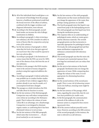 –PRACTICE EXAM I –




 8. b. All of the individuals listed would glean a cer-   18. b. See the last sentence of the sixth paragraph,
       tain amount of knowledge from the passage;                which points out that steam sterilization does
       however, a healthcare professional would ﬁnd              not change the appearance of the waste, thus
       the broad overview of the effects of asthma,              perhaps raising questions at a landﬁll.
       combined with the trigger-avoidance and            19. c. The fourth paragraph states that liquid is sep-
       diagnosis information, most relevant.                     arated from pulp in the hydropulping process.
 9. d. According to the third paragraph, second-                 The sixth paragraph says that liquid may form
       hand smoke can increase the risk of allergic              during the sterilization process.
       sensitization in children.                         20. a. This response relies on an understanding of
10. b. According to paragraph 2, when reviewing a                pathological wastes, which are wastes gener-
       new substance, the FDA considers its safety in            ated by infectious materials. The seventh
       terms of factors like the composition and prop-           paragraph points out that incineration is
       erties of the substance.                                  especially appropriate for pathological wastes.
11. c. See the last sentence of paragraph 2, which               Previously, the sixth paragraph had said that
       states that the levels of use that gain approval          steam sterilization is appropriate for
       are much lower than what would be expected to             substances contaminated with infectious
       have any adverse effect.                                  organisms.
12. a. According to paragraph 3, the limitations of       21. d. The second paragraph says that the main risk
       science mean that the FDA can never be 100%               of manual carts is potential exposure from
       sure of the absence of any risk from the use of           torn bags but automated carts can reduce that
       any substance.                                            potential.
13. a. Nowhere in the passage is the FDA’s involve-       22. b. See the next-to-last sentence of the fourth
       ment in the amount of money charged for                   paragraph. Sterilization does not change the
       products using their approved additives dis-              appearance of waste. While compacting does
       cussed.                                                   change the volume of the waste, it is not
14. c. According to paragraph 5, federal authorities             appropriate for eliminating hazardous
       may prohibit use or conduct further studies               materials.
       on a product if new evidence suggests that a       23. d. See the second sentence of the second para-
       product already in use may be unsafe, or if               graph: There is some risk of exhausting contam-
       consumption levels have changed.                          inants into hallways, meaning waste might be
15. b. The passage as a whole introduces the FDA                 discharged.
       and talks about its function in society.           24. b. See the last sentence of the passage, which
16. d. See the last sentence of the third paragraph.             states, regarding the rotary kiln, that the costs
       Compaction may well reduce transportation                 have been prohibitive for smaller units.
       costs (choice a) according to the third para-      25. c. In the ﬁrst paragraph, the communication
       graph. That it reduces the volume of waste                network of the millions of cells in the
       (choice b) is an advantage, not a disadvantage.           immune system is compared to bees swarm-
       Compaction is not designed to eliminate                   ing around a hive.
       organic matter, so conﬁrming that it has been      26. b. All of the answers indicate peaceful coexis-
       eliminated (choice c) is not an issue.                    tence. However, according to the ﬁfth sentence
17. a. See the last sentence of the ﬁfth paragraph,              of the second paragraph, in this instance, the
       which states that incineration is . . . the pre-          state is referred to as self-tolerance.
       ferred method for on-site treatment.

                                                                                                           75
 