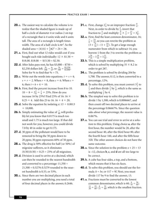 –PRACTICE EXAM I –




20. c. The easiest way to calculate the volume is to      31. c. First, change 2 1 to an improper fraction: 9 .
                                                                                     4                           4
       realize that the shaded ﬁgure is made up of               Next, in order to divide by 2 , invert that
                                                                                                  3
       half a circle of diameter 4 or radius 2 on top            fraction to 3 and multiply: 9 3 = 287 = 3 3 .
                                                                                2                 4   2           8
       of a rectangle that is 4 units wide and 6 units    32. a. First, ﬁnd the least common denominator, 16;
                                                                 7    14
       tall. The area of a rectangle is length times             8 = 16 , so you can rewrite the problem as
       width. The area of a half circle is πr2. So the           (3 + 196 ) – (1 + 14 ). To get a large enough
                                                                                       16
       shaded area = (4)(6) + 1 π22 = 24 + 2π.
                                 2                               numerator from which to subtract 14, you
21. a. First, ﬁnd out what 12 rides would cost if you            borrow 1 from the 3 to rewrite the problem as
       bought each ride individually: 12 $1.50                   2 26 – 1 14 = 1 11 .
                                                                   16     16        16
       $18.00. $18.00 $15.50 = $2.50.                     33. b. This is a simple multiplication problem,
22. d. After Jules pays rent, he has $3,000 – $750 =             which is solved by multiplying 35 8.2 in
       $2,250 dollars left. 1% = of , so 1% = $2,,250 .
                             00
                                   is
                                          00   $3 000            order to get 287.
       Solve for % to ﬁnd that % = 75.                    34. c. The problem is solved by dividing 204 by
23. c. Write out the words into equations. t s + 4;              1,700. The answer, 0.12, is then converted to a
       s r 2. When r 8, then s 6. When s                         percentage, 12%.
       6, then t = 6 + 4 10.                              35. d. To solve this problem, you must convert 3 1 to   2
                                                                 7
24. b. First, ﬁnd the percent increase from 8 to 10.             2  and then divide 7 by 1 , which is the same as
                                                                                          2  4
       10 8 2 2 1 25%. How do you
                    8    4                                       multiplying 7 by 4.
                                                                                  2
       increase 16 by 25%? Find 25% of 16: 16             36. b. The simplest way to solve this problem is to
       0.25 4. Add this 25 to 16: 16 4 20.                       divide 1 by 1,500, which is 0.0006667, and
25. d. Solve the equation by isolating x: 13 0.0013              then count off two decimal places to arrive at
          10,000.                                                the percentage 0.06667%. Since the question
26. b. Simply estimating the value of 470 will proba-            asks about what percentage, the nearest value is
       bly let you know that 0.0175 is much too                  0.067%.
       small and 1.75 is much too large. If that did      37. a. You can use trial and error to arrive at a solu-
       not work for you, however, you could divide               tion to this problem. Using choice a, after the
       7.0 by 40 in order to get 0.175.                          ﬁrst hour, the number would be 20, after the
27. d. 30 ppm of the pollutant would have to be                  second hour 40, after the third hour 80, after
       removed to bring the 50 ppm down to                       the fourth hour 160, and after the ﬁfth hour
       20 ppm; 30 ppm represents 60% of 50 ppm.                  320. The other answer choices do not have the
28. a. The drug is 50% effective for half (or 50%) of            same outcome.
       migraine sufferers, so it eliminates               38. a. Since the solution to the problem x + 25 = 13
       (0.50)(0.50) = 0.25 = 25% of all migraines.               is –12, choices b, c, and d are all too large to
29. d. Division is used to arrive at a decimal, which            be correct.
       can then be rounded to the nearest hundredth       39. b. A cube has four sides, a top, and a bottom,
       and converted to a percentage: 11,350 ÷                   which means that it has six faces.
       21,500 = 0.5279; 0.5279 rounded to the near-       40. d. To solve this problem, you should use the for-
       est hundredth is 0.53, or 53%.                            mula A = lw, or 117 = 9l. Next, you must
30. c. Since there are two decimal places in each                divide 117 by 9 to ﬁnd the answer, 13.
       number you are multiplying, you need a total       41. a. Fractions must be converted to the lowest
       of four decimal places in the answer, 0.2646.             common denominator, which is 60; 160 = 36 ;     60
                                                                 11
                                                                 20  = 33 ; 185 = 32 , which is the smallest fraction.
                                                                       60           60



    78
 
