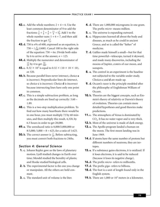 –PRACTICE EXAM I –




42. c. Add the whole numbers: 2 + 4 = 6. Use the           4. d. There are 1,000,000 micrograms in one gram.
       least common denominator of 8 to add the                  The preﬁx micro- means million.
       fractions: 2 + 5 + 4 = 181 = l 3 . Add 1 to the
                   8   8    8         8                    5. c. The universe is expanding outward.
       whole number sum: 1 + 6 = 7, and then add           6. c. Hippocrates learned all about the body and
       the fraction to get 7 3 .
                              8                                  diseases, as much as he could in ancient
43. d. 750 is n% of 600, expressed as an equation, is            Greece, and so is called the “father” of
       750 = ( 1n )(600). Cancel 100 in the right side
                00                                               medicine.
       of the equation: 750 = 6n. Divide both sides        7. d. Galileo made himself a small—but for that
       by 6 to arrive at the answer, n = 125.                    time powerful—telescope, turned it skyward,
44. d. Multiply the numerator and denominator of                 and made many discoveries, including the
       13              52
       25 by 4 to get 100 .                                      moons of Jupiter, craters of our moon, and
45. c. 0.32 103 is equal to 0.32 (10 10 10),                     sunspots.
       or 320.                                             8. a. The control in an experiment is the baseline
46. b. Because parallel lines never intersect, choice a          not subjected to the variable under study.
       is incorrect. Perpendicular lines do intersect,           Choices c and d are made up.
       so choice c is incorrect. Choice d is incorrect     9. d. Occam’s razor is the principle modeled after
       because intersecting lines have only one point            the philosophy of Englishman William of
       in common.                                                Occam.
47. c. This is a simple subtraction problem, as long      10. b. Theories are the biggest concepts, such as Ein-
       as the decimals are lined up correctly: 3.60 –            stein’s theory of relativity or Darwin’s theory
       1.89.                                                     of evolution. Theories can contain more
48. c. This is a two-step multiplication problem. To             detailed hypotheses and good theories make
       ﬁnd out how many heartbeats there would be                predictions.
       in one hour, you must multiply 72 by 60 min-       11. c. The atmosphere of Venus is dominated by
       utes, and then multiply this result, 4,320, by            CO2. It has no water vapor and is very thick.
       6.5 hours in order to get 28,080.                  12. b. Most of the universe is made of dark energy.
49. a. The unreduced ratio is 8,000:5,000,000 or          13. a. The Apollo program landed a human on
       8:5,000; 5,000 ÷ 8 = 625, for a ratio of 1:625.           the moon. The ﬁrst moon landing was in
50. b. The correct answer is 214 . Before subtracting,           June 1969.
       you must convert both fractions to 24ths.          14. d. If atoms have the same number of protons but
                                                                 different numbers of neutrons, they are iso-
Section 4: General Science                                       topes.
 1. c. Johann Kepler gave us the laws of planetary        15. a. If a substance gains electrons, it is oxidized. If
       motion. Lyell studied changes in Earth over               it loses electrons, it is said to be reduced
       time; Mendel studied the heredity of plants;              (because it loses its negative charge).
       and Hooke studied biological cells.                16. d. The preﬁx micro- refers to millionths.
 2. b. The experimental factor is the one you change      17. d. The preﬁx giga- refers to billions.
       or manipulate. All the others are held con-        18. d. The foot is a unit of length found only in the
       stant.                                                    English system.
 3. c. The standard unit of volume is the liter.          19. b. There are 1,000 or 103 meters in a kilometer.




                                                                                                            79
 