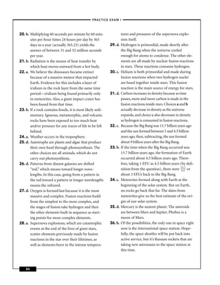 –PRACTICE EXAM I –




20. b. Multiplying 60 seconds per minute by 60 min-                   tures and pressures of the supernova explo-
       utes per hour times 24 hours per day by 365                    sion itself.
       days in a year (actually 365.25) yields the           29. d.   Hydrogen is primordial, made shortly after
       answer of between 31 and 32 million seconds                    the Big Bang when the universe cooled
       per year.                                                      enough for atoms to condense. The other ele-
21. b. Radiation is the means of heat transfer by                     ments are all made by nuclear fusion reactions
       which heat moves outward from a hot body.                      in stars. These reactions consume hydrogen.
22. a. We believe the dinosaurs became extinct               30. c.   Helium is both primordial and made during
       because of a massive meteor that impacted                      fusion reactions when two hydrogen nuclei
       Earth. Evidence for this includes a layer of                   are fused together inside stars. This fusion
       iridium in the rock layer from the same time                   reaction is the main source of energy for stars.
       period—iridium being found primarily only             31. d.   Carbon increases in density because as time
       in meteorites. Also, a giant impact crater has                 passes, more and more carbon is made in the
       been found from that time.                                     fusion reactions inside stars. Choices a and b
23. b. If a rock contains fossils, it is most likely sedi-            actually decrease in density as the universe
       mentary. Igneous, metamorphic, and volcanic                    expands, and choice c also decreases in density
       rocks have been exposed to too much heat                       as hydrogen is consumed in fusion reactions.
       and/or pressure for any traces of life to be left     32. c.   Because the Big Bang was 13.7 billion years ago
       behind.                                                        and the sun formed between 5 and 4.5 billion
24. a. Weather occurs in the troposphere.                             years ago, then, subtracting, the sun formed
25. d. Autotrophs are plants and algae that produce                   about 9 billion years after the Big Bang.
       their own food through photosynthesis. The            33. b.   If the time when the Big Bang occurred was
       other choices are all animals, which do not                    13.7 billion years ago, the formation of Earth
       carry out photosynthesis.                                      occurred about 4.5 billion years ago. There-
26. d. Patterns from distant galaxies are shifted                     fore, taking 1 EFU as 4.5 billion years (by deﬁ-
       “red,” which means toward longer wave-                         nition from the question), there were 143..57 or
       lengths. In this case, going from a pattern in                 about 3 EFUs back to the Big Bang.
       the red toward a pattern in longer wavelengths        34. c.   Meteorites formed along with Earth at the
       means the infrared.                                            beginning of the solar system. But on Earth,
27. d. Oxygen is formed last because it is the most                   no rocks go back that far. The dates from
       massive and complex. Fusion reactions build                    meteorites give us the best estimate of the ori-
       from the simplest to the most complex, and                     gin of our solar system.
       the stages of fusion take hydrogen and then           35. d.   Mercury is the nearest planet. The asteroids
       the other elements built in sequence as start-                 are between Mars and Jupiter. Phobos is a
       ing points for more complex elements.                          moon of Mars.
28. a. Supernova explosions, which are catastrophic          36. b.   Of the possibilities, the only one in space right
       events at the end of the lives of giant stars,                 now is the international space station. Hope-
       scatter elements previously made by fusion                     fully, the space shuttles will be put back into
       reactions in the star over their lifetimes, as                 active service, but it’s Russian rockets that are
       well as elements born in the intense tempera-                  taking new astronauts to the space station at
                                                                      this time.



    80
 