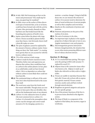 –PRACTICE EXAM I –




37. b. In July 1969, Neil Armstrong set foot on the                 neutron—a nuclear change). Using its half-life
       moon and pronounced, “One small step for                     decay rate, we can measure the amount of
       man, one giant leap for mankind.”                            carbon-14 in ancient wood to determine the
38. b. In 2004, rovers on the surface of Mars discov-               dates of wood architecture of ancient peoples
       ered types of minerals that, as far as we know,              as well as their campﬁres and even bones.
       could have been formed only with the activity       46. c.   Quarks are the constituents of protons and
       of water. Also, previously, channels on Mars                 neutrons.
       had been seen that looked much like the             47. d.   Neutrons and protons are the parts of the
       branching slow patterns of Earth’s rivers.                   nucleus of an atom.
39. c. Jupiter comes before the planet with rings,         48. b.   The unit of resistance is the ohm.
       Saturn. Choices a and d are planets farther         49. c.   An important topic in physics is the angular
       away than Saturn. And obviously, Saturn itself               properties of objects that spin or turn in arcs.
       (choice b) makes no sense.                                   Angular momentum is one such property.
40. d. The spins of galaxies cannot be explained by        50. c.   Electromagnetism governs interactions
       the amount of known, ordinary matter. Some-                  between charged particles, the situation that
       thing out there (the “dark matter”) is creating              occurs when atoms possessing different num-
       more gravity than we can account for with the                bers of valence electrons interact.
       known, ordinary matter.
41. b. 73% of the universe is dark energy.                 Section 5: Biology
42. c. Carbon is made by fusion reactions in stars.         1. b. A-U is a nucleotide base-pairing. This repre-
       Therefore, before stars and supernovas can                 sents the pairing in RNA with tyrosine (T)
       disperse that carbon, there would have been                replaced by uracil (U).
       no carbon in the earliest planets (in fact, plan-    2. d. Adipose tissue is the connective tissue other-
       ets as solid bodies could not have formed                  wise known as fat. Adipose is made up of
       either). Life is so dependent on carbon that               lipids, also referred to as fatty acids or triglyc-
       without carbon is seems likely there could not             erides.
       have been life.                                      3. a. Viruses are unable to reproduce because they
43. d. The continental slope is still part of the conti-          lack cells. Viruses rely on host cells to express
       nent, but it does head downward to the ocean               their genetic material. Viruses contain
       ﬂoor itself.                                               enzymes, nucleic acid, and have evolved
44. a. The word atom came from the Greek word                     through natural selection.
       that meant indivisible. Though atoms are now         4. d. Kingdoms are general categories and species
       known to have parts (they are divisible), they             are very speciﬁc groups.
       still are the fundamental units of any element.      5. b. One of the primary functions of the liver is
45. d. Carbon-14 is the radioactive form of carbon                to process toxins absorbed in the digestive
       (the most common form is carbon-12).                       system.
       Carbon-14 is formed in the atmosphere when           6. b. The loop of Henle is a component of the
       cosmic rays hit nitrogen and convert small                 nephron of the kidney, the excretory organ in
       amounts of it (by changing a proton to a                   vertebrates.




                                                                                                              81
 