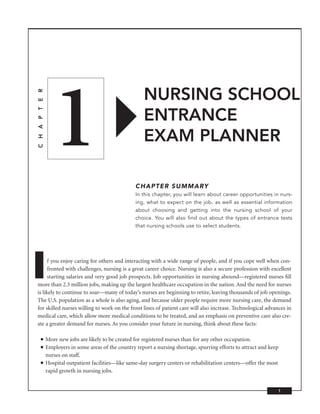 1
                                                           NURSING SCHOOL
C H A P T E R




                                                           ENTRANCE
                                                           EXAM PLANNER

                                                       CHAPTER SUMMARY
                                                       In this chapter, you will learn about career opportunities in nurs-
                                                       ing, what to expect on the job, as well as essential information
                                                       about choosing and getting into the nursing school of your
                                                       choice. You will also find out about the types of entrance tests
                                                       that nursing schools use to select students.




I     f you enjoy caring for others and interacting with a wide range of people, and if you cope well when con-
      fronted with challenges, nursing is a great career choice. Nursing is also a secure profession with excellent
      starting salaries and very good job prospects. Job opportunities in nursing abound—registered nurses ﬁll
more than 2.3 million jobs, making up the largest healthcare occupation in the nation. And the need for nurses
is likely to continue to soar—many of today’s nurses are beginning to retire, leaving thousands of job openings.
The U.S. population as a whole is also aging, and because older people require more nursing care, the demand
for skilled nurses willing to work on the front lines of patient care will also increase. Technological advances in
medical care, which allow more medical conditions to be treated, and an emphasis on preventive care also cre-
ate a greater demand for nurses. As you consider your future in nursing, think about these facts:

      ■         More new jobs are likely to be created for registered nurses than for any other occupation.
      ■         Employers in some areas of the country report a nursing shortage, spurring efforts to attract and keep
                nurses on staff.
      ■         Hospital outpatient facilities—like same-day surgery centers or rehabilitation centers—offer the most
                rapid growth in nursing jobs.


                                                                                                                     1
 