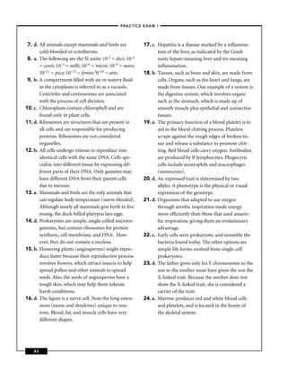 –PRACTICE EXAM I –




 7. d. All animals except mammals and birds are            17. c. Hepatitis is a disease marked by a inﬂamma-
       cold-blooded or ectotherms.                                tion of the liver, as indicated by the Greek
 8. a. The following are the SI units: 10–l = deci; 10–2          roots hepato meaning liver and itis meaning
       = centi; 10–3 = milli; 10–6 = micro; 10–9 = nano;          inﬂammation.
       10–12 = pica; 10–15 = femto; l0–18 = atto.          18. b. Tissues, such as bone and skin, are made from
 9. b. A compartment ﬁlled with air or watery ﬂuid                cells. Organs, such as the heart and lungs, are
       in the cytoplasm is referred to as a vacuole.              made from tissues. One example of a system is
       Centrioles and centrosomes are associated                  the digestive system, which involves organs
       with the process of cell division.                         such as the stomach, which is made up of
10. c. Chloroplasts contain chlorophyll and are                   smooth muscle plus epithelial and connective
       found only in plant cells.                                 tissues.
11. d. Ribosomes are structures that are present in        19. a. The primary function of a blood platelet is to
       all cells and are responsible for producing                aid in the blood clotting process. Platelets
       proteins. Ribosomes are not considered                     scrape against the rough edges of broken tis-
       organelles.                                                sue and release a substance to promote clot-
12. b. All cells undergo mitosis to reproduce into                ting. Red blood cells carry oxygen. Antibodies
       identical cells with the same DNA. Cells spe-              are produced by B lymphocytes. Phagocytic
       cialize into different tissue by expressing dif-           cells include neutrophils and macrophages
       ferent parts of their DNA. Only gametes may                (monocytes).
       have different DNA from their parent cells          20. d. An expressed trait is determined by two
       due to meiosis.                                            alleles. A phenotype is the physical or visual
13. a. Mammals and birds are the only animals that                expression of the genotype.
       can regulate body temperature (warm-blooded).       21. d. Organisms that adapted to use oxygen
       Although nearly all mammals give birth to live             through aerobic respiration made energy
       young, the duck-billed platypus lays eggs.                 more efﬁciently than those that used anaero-
14. d. Prokaryotes are simple, single-celled microor-             bic respiration, giving them an evolutionary
       ganisms, but contain ribosomes for protein                 advantage.
       synthesis, cell membrane, and DNA. How-             22. c. Early cells were prokaryotic and resemble the
       ever, they do not contain a nucleus.                       bacteria found today. The other options are
15. b. Flowering plants (angiosperms) might repro-                simple life forms evolved from single-cell
       duce faster because their reproductive process             prokaryotes.
       involves ﬂowers, which attract insects to help      23. d. The father gives only his Y chromosome to the
       spread pollen and other animals to spread                  son so the mother must have given the son the
       seeds. Also, the seeds of angiosperms have a               X-linked trait. Because the mother does not
       tough skin, which may help them tolerate                   show the X-linked trait, she is considered a
       harsh conditions.                                          carrier of the trait.
16. d. The ﬁgure is a nerve cell. Note the long exten-     24. a. Marrow produces red and white blood cells
       sions (axons and dendrites) unique to neu-                 and platelets, and is located in the bones of
       rons. Blood, fat, and muscle cells have very               the skeletal system.
       different shapes.




    82
 