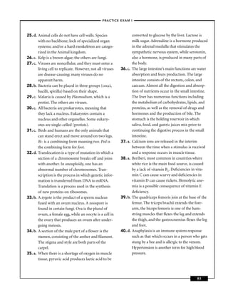 –PRACTICE EXAM I –




25. d. Animal cells do not have cell walls. Species                  converted to glucose by the liver. Lactose is
       with no backbone; lock of specialized organ                   milk sugar. Adrenaline is a hormone produced
       systems; and/or a hard exoskeleton are catego-                in the adrenal medulla that stimulates the
       rized in the Animal kingdom.                                  sympathetic nervous system, while serotonin,
26. c. Kelp is a brown algae; the others are fungi.                  also a hormone, is produced in many parts of
27. c. Viruses are noncellular, and they must enter a                the body.
       living cell to replicate. However, not all viruses   36. c.   The large intestine’s main functions are water
       are disease-causing; many viruses do no                       absorption and feces production. The large
       apparent harm.                                                intestine consists of the rectum, colon, and
28. b. Bacteria can be placed in three groups (cocci,                caecum. Almost all the digestion and absorp-
       bacilli, spirilla) based on their shape.                      tion of nutrients occur in the small intestine.
29. c. Malaria is caused by Plasmodium, which is a                   The liver has numerous functions including
       protist. The others are viruses.                              the metabolism of carbohydrates, lipids, and
30. c. All bacteria are prokaryotes, meaning that                    proteins, as well as the removal of drugs and
       they lack a nucleus. Eukaryotes contain a                     hormones and the production of bile. The
       nucleus and other organelles. Some eukary-                    stomach is the holding reservoir in which
       otes are single-celled (protists).                            saliva, food, and gastric juices mix prior to
31. c. Birds and humans are the only animals that                    continuing the digestive process in the small
       can stand erect and move around on two legs.                  intestine.
       Bi- is a combining form meaning two. Ped is          37. a.   Calcium ions are released in the interim
       the combining form for foot.                                  between the time when a stimulus is received
32. d. Translocation is a type of mutation in which a                and a response occurs in muscle tissue.
       section of a chromosome breaks off and joins         38. a.   Beriberi, most common in countries where
       with another. In aneuploidy, one has an                       white rice is the main food source, is caused
       abnormal number of chromosomes. Tran-                         by a lack of vitamin B1. Deﬁciencies in vita-
       scription is the process in which genetic infor-              min C can cause scurvy and deﬁciencies in
       mation is transferred from DNA to mRNA.                       vitamin D can cause rickets. Hemolytic ane-
       Translation is a process used in the synthesis                mia is a possible consequence of vitamin E
       of new proteins on ribosomes.                                 deﬁciency.
33. b. A zygote is the product of a sperm nucleus           39. b.   The quadriceps femoris join at the base of the
       fused with an ovum nucleus. A zoospore is                     femur. The triceps brachii extends the fore-
       found in certain fungi. Ova is the plural of                  arm, the biceps femoris is one of the ham-
       ovum, a female egg, while an oocyte is a cell in              string muscles that ﬂexes the leg and extends
       the ovary that produces an ovum after under-                  the thigh, and the gastrocnemius ﬂexes the leg
       going meiosis.                                                and foot.
34. b. A section of the male part of a ﬂower is the         40. d.   Anaphylaxis is an immune system response
       stamen, consisting of the anther and ﬁlament.                 such as that which occurs in a person who gets
       The stigma and style are both parts of the                    stung by a bee and is allergic to the venom.
       carpel.                                                       Hypertension is another term for high blood
35. a. When there is a shortage of oxygen in muscle                  pressure.
       tissue, pyruvic acid produces lactic acid to be



                                                                                                             83
 