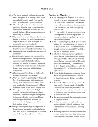 –PRACTICE EXAM I –




41. a. The correct answer is analgesic. Anesthetics        Section 6: Chemistry
       block perception of all sensory stimuli either      1. b. It is very important for blood to be close to
       generally (all over) or locally (in a speciﬁc             neutral, as variance outside a small pH range
       area). Acetycholine is a neurotransmitter.                can cause death. Ammonia is a well-known
42. b. The hollow, four-chambered heart consists                 base, while lemon juice and vinegar contain
       primarily of cardiac muscle or myocardium.                citric and acetic acids, respectively, giving
       Pericardium is a membranous sac that sur-                 them low pH.
       rounds the heart. There is no smooth muscle         2. c. Cl–, Na+, and K+ all interact to form various
       or cartilage in the heart.                                cellular potentials that are important in the
43. d. Kupffer cells remove red blood cells, otherwise           conduction of nerve impulses. Mg+2 is not
       known as erythrocytes, and other degenerat-               involved in this process.
       ing matter from the liver. Leukocytes and           3. c. NH2 is an amino group, which gives an amino
       eosinophils are white blood cells.                        acid the ﬁrst part of its name. It is found in 19
44. b. In the past decade, geneticists have manipu-              of the 20 amino acids. The other prevalent
       lated the chromosomes of countless fruit ﬂies.            group is carboxylic acid, or COOH, which is
45. c. Down’s syndrome is also known as trisomy 21               not one of the answer choices.
       syndrome.                                           4. a. When two amino acids come together, the
46. d. Ethanol or ethyl alcohol depresses the CNS,               carboxylic acid group of one reacts with the
       thereby affecting the neural activity of the con-         amine group of the other. An OH from the
       sumer. Isopropyl alcohol is for external                  carboxylic acid combines with an H from the
       use only and is found in cosmetics. Methanol              amine group to form H2O. The remaining
       is wood alcohol used as a solvent. Methionine             C=O of the carboxylic acid then bonds with
       is an organic compound used in dietary                    the remaining N-H of the amine to form a
       supplements.                                              peptide bond.
47. b. Hepatic means of or relating to the liver. For      5. d. Choice d describes primary structure. Choice
       instance, hepatitis is a liver disease.                   a describes quaternary structure, choice b
48. a. Warts are usually insigniﬁcant growths caused             tertiary structure, and choice c secondary
       by a virus. Sarcomas are malignant tumors                 structure.
       arising from connective tissue, while adeno-        6. b. The number 23 shown in the question is the
       mas are glandlike benign tumors. A cold sore              mass number. Atomic mass is calculated by
       is a lesion caused by the herpes simplex virus.           combining the number of protons with the
49. c. Rhodopsin or visual purple is the light-                  number of neutrons. Since sodium always has
       sensitive pigment in vertebrate eyes. Cyto-               11 protons, it must have 12 neutrons to have
       chrome is a respiratory enzyme, hemoglobin                an atomic mass of 23.
       is the oxygen-bearing protein in red blood          7. b. The atomic number is the number of protons
       cells that gives them their red color, and                in any given element.
       melanin is the dark pigment found in skin,          8. a. Sodium hydroxide, a strong base, forms
       hair, and the retina.                                     sodium chloride, table salt, and water when
50. b. People suffering from high blood pressure, or             combined with hydrochloric acid, a strong
       hypertension, have an increased risk of stroke            acid.
       and heart attack. Cardiomyopathy is a form of       9. d. According to the octet rule, the atom tends to
       muscle damage that leads to heart failure.                be most stable when it has eight valence elec-
                                                                 trons. Chlorine, a group VII element on the
    84
 