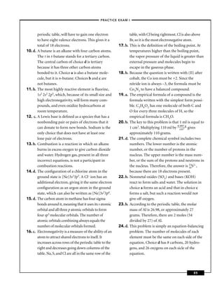 –PRACTICE EXAM I –



       periodic table, will have to gain one electron                 table, with Cl being rightmost. Cl is also above
       to have eight valence electrons. This gives it a               Br, so it is the most electronegative atom.
       total of 18 electrons.                                17. b.   This is the deﬁnition of the boiling point. At
10. d. A butane is an alkane with four carbon atoms.                  temperatures higher than the boiling point,
       The t in t-butane stands for a tertiary carbon.                the vapor pressure of the liquid is greater than
       The central carbon of choice d is tertiary                     external pressure and molecules begin to
       because it has three other carbon atoms                        escape in the gaseous phase.
       bonded to it. Choice a is also a butane mole-         18. b.   Because the question is written with (II) after
       cule, but it is n-butane. Choices b and c are                  cobalt, the Co ion must be +2. Since the
       not butanes.                                                   nitride ion is always –3, the formula must be
11. b. The most highly reactive element is ﬂuorine,                   Co3N2 to have a balanced compound.
       1s2 2s2 2p5, which, because of its small size and     19. a.   The empirical formula of a compound is the
       high electronegativity, will form many com-                    formula written with the simplest form possi-
       pounds, and even oxidize hydrocarbons at                       ble. C2H6O2 has one molecule of both C and
       room temperature.                                              O for every three molecules of H, so the
12. c. A Lewis base is deﬁned as a species that has a                 empirical formula is CH3O.
       nonbonding pair or pairs of electrons that it         20. b.   The key to this problem is that 1 ml is equal to
       can donate to form new bonds. Sodium is the                    1 cm3. Multiplying 110 ml by 0.cm3 g gives
                                                                                                         997

       only choice that does not have at least one                    approximately 110 grams.
       lone pair of electrons.                               21. d.   The complete chemical symbol includes two
13. b. Combustion is a reaction in which an alkane                    numbers. The lower number is the atomic
       burns in excess oxygen to give carbon dioxide                  number, or the number of protons in the
       and water. Hydrogen gas, present in all three                  nucleus. The upper number is the mass num-
       incorrect equations, is not a participant in                   ber, or the sum of the protons and neutrons in
       combustion reactions.                                          the nucleus. Therefore, the answer is 16S2–,
                                                                                                               33

14. d. The conﬁguration of a chlorine atom in the                     because there are 18 electrons present.
       ground state is [Ne]3s23p5. A Cl– ion has an          22. b.   Nonmetal oxides (SO3) and bases (KOH)
       additional electron, giving it the same electron               react to form salts and water. The solution in
       conﬁguration as an argon atom in the ground                    choice a forms an acid and that in choice c
       state, which can also be written as [Ne]3s23p6.                forms a salt, but such a reaction would not
15. d. The carbon atom in methane has four sigma                      give off oxygen.
       bonds around it, meaning that it uses its s atomic    23. b.   According to the periodic table, the molar
       orbital and all three p atomic orbitals to form                mass of Al is 26.98, or approximately 27
       four sp3 molecular orbitals. The number of                     grams. Therefore, there are 2 moles (54
       atomic orbitals combining always equals the                    divided by 27) of Al.
       number of molecular orbitals formed.                  24. d.   This problem is simply an equation-balancing
16. c. Electronegativity is a measure of the ability of an            problem. The number of molecules of each
       atom to attract shared electrons to itself. It                 element must be the same on each side of the
       increases across rows of the periodic table to the             equation. Choice d has 8 carbons, 20 hydro-
       right and decreases going down columns of the                  gens, and 26 oxygens on each sicle of the
       table. Na, S, and Cl are all in the same row of the            equation.



                                                                                                               85
 
