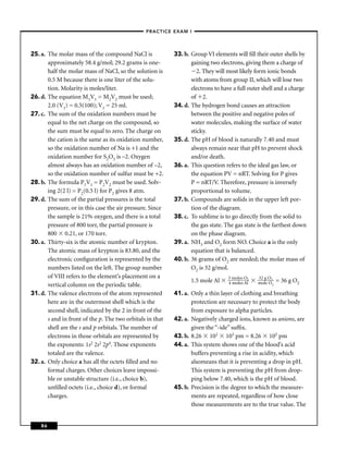 –PRACTICE EXAM I –




25. a. The molar mass of the compound NaCl is              33. b. Group VI elements will ﬁll their outer shells by
       approximately 58.4 g/mol; 29.2 grams is one-               gaining two electrons, giving them a charge of
       half the molar mass of NaCl, so the solution is               2. They will most likely form ionic bonds
       0.5 M because there is one liter of the solu-              with atoms from group II, which will lose two
       tion. Molarity is moles/liter.                             electrons to have a full outer shell and a charge
26. d. The equation M1V1 = M2V2 must be used;                     of 2.
       2.0 (V1) = 0.5(100); V1 = 25 ml.                    34. d. The hydrogen bond causes an attraction
27. c. The sum of the oxidation numbers must be                   between the positive and negative poles of
       equal to the net charge on the compound, so                water molecules, making the surface of water
       the sum must be equal to zero. The charge on               sticky.
       the cation is the same as its oxidation number,     35. d. The pH of blood is naturally 7.40 and must
       so the oxidation number of Na is +1 and the                always remain near that pH to prevent shock
       oxidation number for S2O3 is –2. Oxygen                    and/or death.
       almost always has an oxidation number of –2,        36. a. This question refers to the ideal gas law, or
       so the oxidation number of sulfur must be +2.              the equation PV = nRT. Solving for P gives
28. b. The formula P1V1 = P2V2 must be used. Solv-                P = nRT/V. Therefore, pressure is inversely
       ing 2(2 l) = P2(0.5 l) for P2 gives 8 atm.                 proportional to volume.
29. d. The sum of the partial pressures is the total       37. b. Compounds are solids in the upper left por-
       pressure, or in this case the air pressure. Since          tion of the diagram.
       the sample is 21% oxygen, and there is a total      38. c. To sublime is to go directly from the solid to
       pressure of 800 torr, the partial pressure is              the gas state. The gas state is the farthest down
       800 0.21, or 170 torr.                                     on the phase diagram.
30. a. Thirty-six is the atomic number of krypton.         39. a. NH3 and O2 form NO. Choice a is the only
       The atomic mass of krypton is 83.80, and the               equation that is balanced.
       electronic conﬁguration is represented by the       40. b. 36 grams of O2 are needed; the molar mass of
       numbers listed on the left. The group number               O2 is 32 g/mol.
       of VIII refers to the element’s placement on a                            3 moles O2   32 g O2
                                                                  1.5 mole Al    4 moles Al   mole O2   = 36 g O2
       vertical column on the periodic table.
31. d. The valence electrons of the atom represented       41. a. Only a thin layer of clothing and breathing
       here are in the outermost shell which is the               protection are necessary to protect the body
       second shell, indicated by the 2 in front of the           from exposure to alpha particles.
       s and in front of the p. The two orbitals in that   42. a. Negatively charged ions, known as anions, are
       shell are the s and p orbitals. The number of              given the “-ide” sufﬁx.
       electrons in those orbitals are represented by      43. b. 8.26 102 103 pm = 8.26 105 pm
       the exponents: 1s2 2s2 2p4. Those exponents         44. a. This system shows one of the blood’s acid
       totaled are the valence.                                   buffers preventing a rise in acidity, which
32. a. Only choice a has all the octets ﬁlled and no              alsomeans that it is preventing a drop in pH.
       formal charges. Other choices leave impossi-               This system is preventing the pH from drop-
       ble or unstable structure (i.e., choice b),                ping below 7.40, which is the pH of blood.
       unﬁlled octets (i.e., choice d), or formal          45. b. Precision is the degree to which the measure-
       charges.                                                   ments are repeated, regardless of how close
                                                                  those measurements are to the true value. The


    86
 