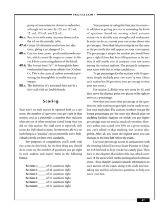 – PRACTICE EXAM 1 –



         group of measurements closest to each other,            Your purpose in taking this ﬁrst practice exam—
         although not necessarily 125, are 122 mL,         in addition to getting practice in answering the kinds
         121 mL, 121 mL, and 121 mL.                       of questions found on nursing school entrance
46. c.   Reactivity with water increases down and to       exams—is to identify your strengths and weaknesses.
         the left on the periodic table.                   In order to do so, convert your raw scores above into
47. d.   Group IIA elements tend to lose two elec-         percentages. (Note that this percentage is not the same
         trons, giving a net charge of 2+.                 as the percentile that will appear on your score report.
48. a.   Calcium ions convert prothrombin to throm-        The percentage is simply the number you would have
         bin, which causes ﬁbrinogen to convert to ﬁb-     gotten right if there had been 100 questions in the sec-
         rin. Fibrin causes coagulation of the blood.      tion; it will enable you to compare your raw scores
49. b.   The ferrous ions (Fe2+) in hemoglobin have        among the various sections. The percentile compares
         two hundred times more afﬁnity for CO than        your score with that of other candidates.)
         O2. This is the cause of carbon monoxide poi-           To get percentages for the sections with 50 ques-
         soning; the hemoglobin is unable to carry         tions, simply multiply your raw score by two. (Since
         oxygen.                                           each section has 50 questions, your percentage is twice
50. c.   The deﬁnition of a saturated fatty acid is a      your raw score.)
         fatty acid with no double bonds.                        For section 2, divide your raw score by 45, and
                                                           then move the decimal point two places to the right to
                                                           arrive at a percentage.
                     Scoring                                     Now that you know what percentage of the ques-
                                                           tions on each section you got right, you’re ready to out-
Your score on each section is reported both as a raw       line your study plan. The sections on which you got the
score, the number of questions you got right in that       lowest percentages are the ones you should plan on
section, and as a percentile, a number that indicates      studying hardest. Sections on which you got higher
what percent of other test takers scored lower than you    percentages may not need as much of your time. How-
did on this section. No total score is reported, only      ever, unless you scored over 95% on a given section,
scores for individual sections. Furthermore, there is no   you can’t afford to skip studying that section alto-
such thing as a “passing” raw or percentile score. Indi-   gether. After all, you want the highest score you can
vidual schools set their own standards.                    manage in the time left before the exam.
      For purposes of comparison, you’ll work with               Use your percentage scores in conjunction with
raw scores in this book. So the ﬁrst thing you should      the Nursing School Entrance Exam Planner in Chap-
do is count up the number of questions you got right       ter 1 of this book to help you devise a study plan. Then
in each section, and record them in the following          turn to the chapters that follow this one, which cover
blanks.                                                    each of the areas tested on the nursing school entrance
                                                           exam. These chapters contain valuable information on
     Section 1: _____ of 50 questions right                each section of the exam, along with study and test-
     Section 2: _____ of 45 questions right                taking tips and lots of practice questions, to help you
     Section 3: _____ of 50 questions right                score your best.
     Section 4: _____ of 50 questions right
     Section 5: _____ of 50 questions right
     Section 6: _____ of 50 questions right



                                                                                                             87
 