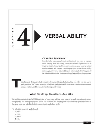4
C H A P T E R




                                                   VERBAL ABILITY


                                                CHAPTER SUMMARY
                                                In order to be a successful health professional, you have to express
                                                ideas clearly and accurately. Because written expression is an
                                                important part of your ability to communicate, your nursing school
                                                entrance exam will contain a spelling section. In the Verbal Ability
                                                section, you will not be required to spell out words, but rather, you will
                                                be asked to identify the correct spelling of a word from four choices.




T               his chapter is designed to help you refresh your spelling skills by teaching you rules you can use to
                spell your best. You’ll learn strategies to help you spell words with tricky letter combinations, unusual
                plurals, preﬁxes, and hyphenated and compound words.



                             What Spelling Questions Are Like

The spelling part of the Verbal Ability section of your exam will test your capacity to spell correctly and recog-
nize properly and improperly spelled words. For example, you may be given four differently spelled versions of
the same word and asked to ﬁnd the choice that is spelled correctly.

   1. Select the correctly spelled word.
      a. peice
      b. piece
      c. peece
      d. peise

                                                                                                                  89
 