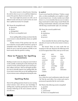 –VERBAL ABILITY–



      The correct answer is choice b, piece. Knowing        ie and ei
the rule for when to use ie or ei could have helped you     If you’ve never heard the old rhyme, “I before e except
answer this question. Read on to learn the rule.            after c, or when sounding like a as in neighbor or weigh,”
      Your exam might also present you with a set of        be sure to learn it now—it works. Another way to think
different words and ask you to pick out the one word        about ie vs. ei is to remember that you use ie to make a
that is spelled incorrectly. For example:                   long e sound and ei to make a long a sound. Words with
                                                            the long e sound include: wield, ﬁerce, and cashier. Words
 2. Choose the misspelled word.                             with the long a sound include: eight, vein, and deign.
    a. destructive
    b. decisive                                              3. Choose the correctly spelled word.
    c. distinguished                                            a. yeild
    d. There is no misspelled word.                             b. mischeivous
                                                                c. achieve
     If your spelling skills are sharp, you know that the       d. percieve
correct answer is choice d; all three choices are spelled
correctly.                                                        If you remember the rhyme and the long a/long e
     Another version of this question type may ask          rule above, it’s easy to see the correct answer is choice c,
you to ﬁnd the correctly spelled word from a group of       achieve.
misspelled words. When you are taking your exam,                  But beware! There are some words that are
always be sure to read each question carefully so you       exceptions to this rule. Memorize the following words
know exactly what the question is asking.                   so you’ll recognize them if they come up on the exam.

                                                                  friend            piety              ﬁery
 How to Prepare for Spelling                                      quiet             notoriety          society
         Questions                                                science           ancient            deﬁcient
                                                                  conscience        either             seize
Reading as much as you can, using your eyes to look at            weird             sheik              seizure
words carefully, visualizing the words, listening for the         leisure           height             sleight
sounds of words, and learning the most common pre-                stein             seismology         heifer
ﬁxes, sufﬁxes, and roots—these are all simple and effec-          their             foreign            forfeit
tive ways to naturally improve your spelling skills. But          neither           protein            Fahrenheit
if you want to ensure that you ace the spelling portion           Codeine
of your entrance exam, nothing beats learning the rules.
                                                            ia and ai
                                                            Use ai when the vowel combination makes the sound
               Spelling Rules                               “uh,” like the word villain. Use ia when each vowel is
                                                            pronounced separately, like the word median.
Most of the spelling questions found on your nursing
school entrance exam will test your knowledge of             4. Which of the following words is misspelled?
spelling rules, so getting a good grasp on these rules is       a. guardain
essential. Following are the most common rules the              b. Britain
test will cover.                                                c. controversial
                                                                d. There is no misspelled word.
    90
 