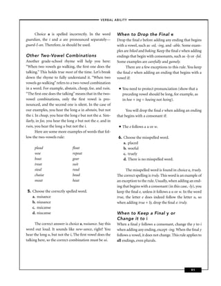 –VERBAL ABILITY–



     Choice a is spelled incorrectly. In the word           When to Drop the Final e
guardian, the i and a are pronounced separately—            Drop the ﬁnal e before adding any ending that begins
guard-I-an. Therefore, ia should be used.                   with a vowel, such as -ed, -ing, and -able. Some exam-
                                                            ples are biked and baking. Keep the ﬁnal e when adding
Other Two-Vowel Combinations                                endings that begin with consonants, such as -ly or -ful.
Another grade-school rhyme will help you here:              Some examples are carefully and gamely.
“When two vowels go walking, the ﬁrst one does the                There are a few exceptions to this rule. You keep
talking.” This holds true most of the time. Let’s break     the ﬁnal e when adding an ending that begins with a
down the rhyme to fully understand it. “When two            vowel if:
vowels go walking” refers to a two-vowel combination
in a word. For example, abstain, cheap, foe, and ruin.       ■   You need to protect pronunciation (show that a
“The ﬁrst one does the talking” means that in the two-           preceding vowel should be long, for example, as
vowel combinations, only the ﬁrst vowel is pro-                  in hoe + ing = hoeing not hoing).
nounced, and the second one is silent. In the case of
our examples, you hear the long a in abstain, but not             You will drop the ﬁnal e when adding an ending
the i. In cheap, you hear the long e but not the a. Sim-    that begins with a consonant if:
ilarly, in foe, you hear the long o but not the e, and in
ruin, you hear the long u but not the i.                     ■   The e follows a u or w.
       Here are some more examples of words that fol-
low the two-vowels rule:                                     6. Choose the misspelled word.
                                                                a. placed
     plead                     ﬂoat                             b. woeful
     woe                       repeat                           c. truely
     boat                      gear                             d. There is no misspelled word.
     treat                     suit
     steal                     read                               The misspelled word is found in choice c, truely.
     chaise                    bead                         The correct spelling is truly. This word is an example of
     moat                      heat                         an exception to the rule. Usually, when adding an end-
                                                            ing that begins with a consonant (in this case, -ly), you
 5. Choose the correctly spelled word.                      keep the ﬁnal e, unless it follows a u or w. In the word
    a. nuisance                                             true, the letter e does indeed follow the letter u, so
    b. niusance                                             when adding true + ly, drop the ﬁnal e: truly.
    c. nuicanse
    d. niucanse                                             When to Keep a Final y or
                                                            Change it to i
      The correct answer is choice a, nuisance. Say this    When a ﬁnal y follows a consonant, change the y to i
word out loud. It sounds like new-sance, right? You         when adding any ending, except -ing. When the ﬁnal y
hear the long u, but not the i, The ﬁrst vowel does the     follows a vowel, it does not change. This rule applies to
talking here, so the correct combination must be ui.        all endings, even plurals.




                                                                                                              91
 