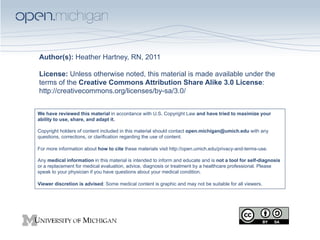Author(s): Heather Hartney, RN, 2011
License: Unless otherwise noted, this material is made available under the
terms of the Creative Commons Attribution Share Alike 3.0 License:
http://creativecommons.org/licenses/by-sa/3.0/
We have reviewed this material in accordance with U.S. Copyright Law and have tried to maximize your
ability to use, share, and adapt it.
Copyright holders of content included in this material should contact open.michigan@umich.edu with any
questions, corrections, or clarification regarding the use of content.
For more information about how to cite these materials visit http://open.umich.edu/privacy-and-terms-use.
Any medical information in this material is intended to inform and educate and is not a tool for self-diagnosis
or a replacement for medical evaluation, advice, diagnosis or treatment by a healthcare professional. Please
speak to your physician if you have questions about your medical condition.
Viewer discretion is advised: Some medical content is graphic and may not be suitable for all viewers.

 