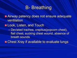 B- Breathing

 Airway patency does not ensure adequate

ventilation

 Look, Listen, and Touch
–  Deviated trachea, crepitus(popcorn chest),
flail chest, sucking chest wound, absence of
breath sounds


 Chest Xray if available to evaluate lungs

 