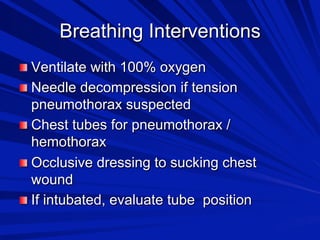 Breathing Interventions

 Ventilate with 100% oxygen

 Needle decompression if tension

pneumothorax suspected

 Chest tubes for pneumothorax /
hemothorax

 Occlusive dressing to sucking chest
wound

 If intubated, evaluate tube position

 