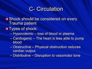 C- Circulation

 Shock should be considered on every

Trauma patient

 Types of shock:

–  Hypovolemic – loss of blood or plasma
–  Cardiogenic – The heart is less able to pump
blood
–  Obstructive – Physical obstruction reduces
cardiac output
–  Distributive – Disruption to vasomotor tone

 