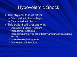 Hypovolemic Shock

 The physical loss of either
–  Blood – due to hemorrhage
–  Plasma – due to burns

 This patient will present with:
  Decreasing Blood Pressure
  Increasing Heart rate
  Increasing anxiety (until lethargy and unconciousness
set in)
  Increase respiratory rate
  Decreased urine output

 