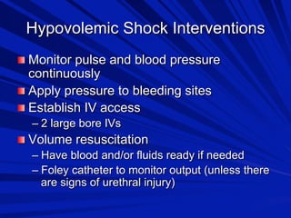 Hypovolemic Shock Interventions

 Monitor pulse and blood pressure

continuously

 Apply pressure to bleeding sites

 Establish IV access
–  2 large bore IVs


 Volume resuscitation
–  Have blood and/or fluids ready if needed
–  Foley catheter to monitor output (unless there
are signs of urethral injury)

 