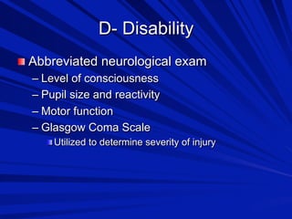 D- Disability

 Abbreviated neurological exam
–  Level of consciousness
–  Pupil size and reactivity
–  Motor function
–  Glasgow Coma Scale

 Utilized to determine severity of injury

 