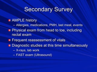 Secondary Survey

 AMPLE history
–  Allergies, medications, PMH, last meal, events

 Physical exam from head to toe, including

rectal exam

 Frequent reassessment of vitals

 Diagnostic studies at this time simultaneously
–  X-rays, lab work
–  FAST exam (Ultrasound)

 